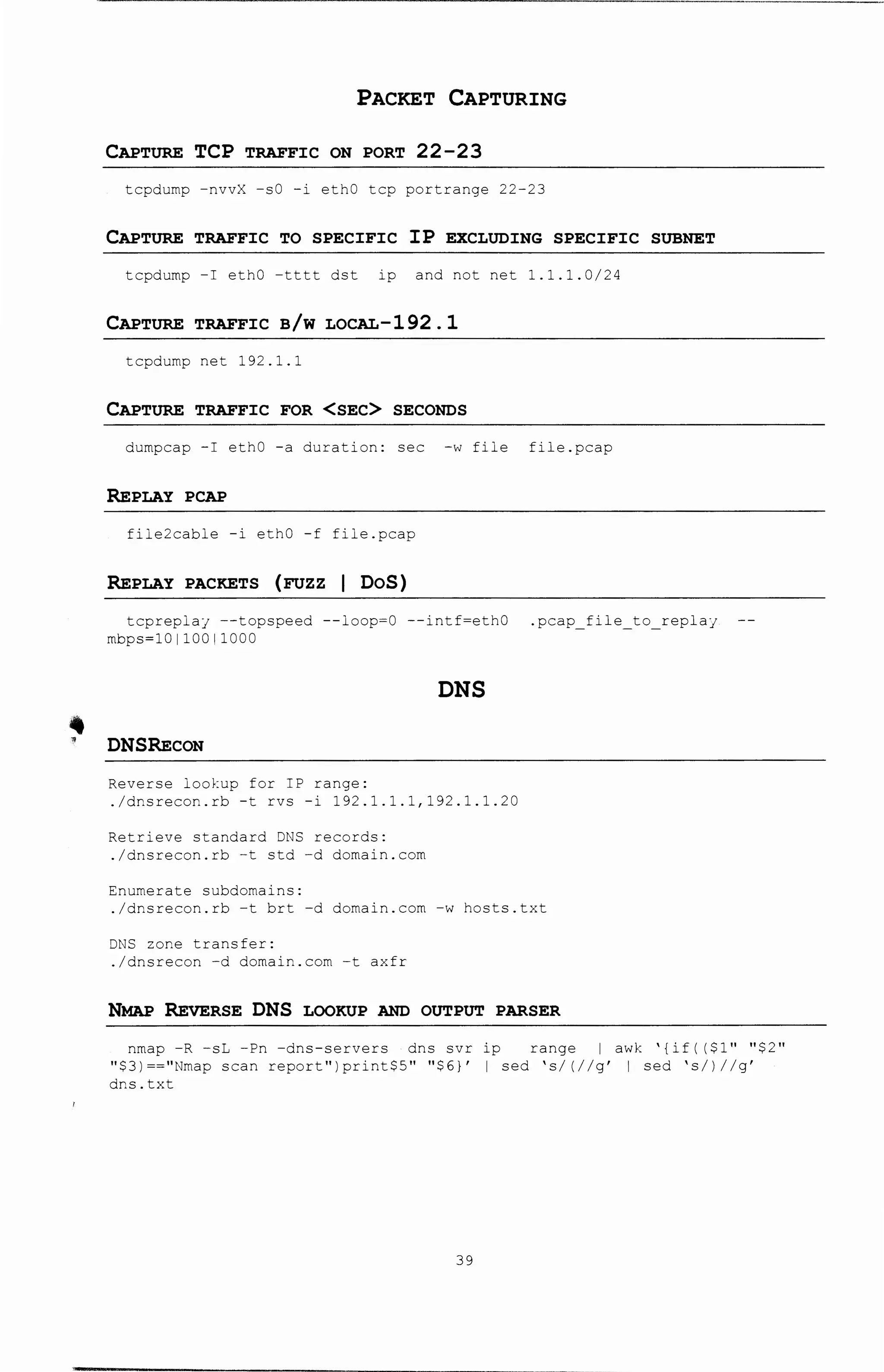 '•
PACKET CAPTURING
CAPTURE TCP TRAFFIC ON PORT 22-23
tcpdurnp -nvvX -sO -i ethO tcp portrange 22-23
CAPTURE TRAFFIC TO SPECIFIC IP EXCLUDING SPECIFIC SUBNET
tcpdurnp -I ethO -tttt dst ip and not net 1.1.1.0/24
CAPTURE TRAFFIC B/W LOCAL-192 .1
tcpdurnp net 192.1.1
CAPTURE TRAFFIC FOR <SEC> SECONDS
durnpcap -I ethO -a duration: sec -w file file.pcap
REPLAY PCAP
file2cable -i ethO -f file.pcap
REPLAY PACKETS (rozz 1 DoS)
tcpreplaj --topspeed --loop=O --intf=ethO .pcap_file_to replaj
rnbps=l0110011000
DNS
DNSRECON
Reverse lookup for IP range:
./dnsrecon.rb -t rvs -i 192.1.1.1,192.1.1.20
Retrieve standard DNS records:
./dnsrecon.rb -t std -d dornain.corn
Enumerate subdornains:
./dnsrecon.rb -t brt -d dornain.corn -w hosts.txt
DNS zone transfer:
./dnsrecon -d dornain.corn -t axfr
NMAP REvERSE DNS LOOKUP AND OUTPUT PARSER
nrnap -R -sL -Pn -dns-servers dns svr ip range I awk '{if( ($1" "$2"
"$3)=="Nrnap scan report")print$5" "$6}' I sed 's/(//g' I sed 's/)//g'
dns.txt
39
 