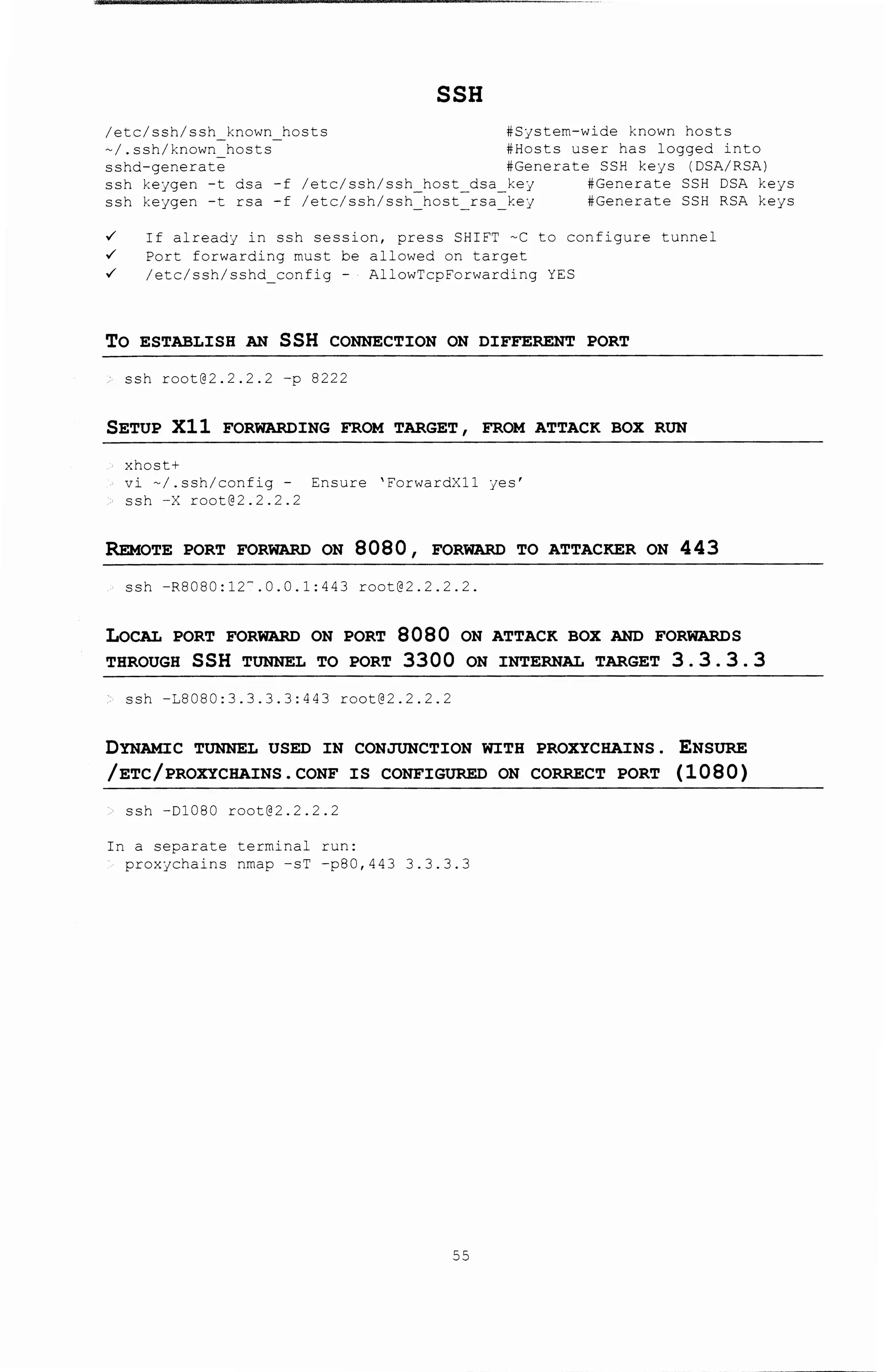/etc/ssh/ssh known hosts
-/.ssh/known=hosts-
sshd-generate
SSH
#System-wide known hosts
#Hosts user has logged into
#Generate SSH keys (DSA/RSA)
ssh keygen -t dsa -f
ssh keygen -t rsa -f
/etc/ssh/ssh host dsa key #Generate SSH DSA keys
/etc/ssh/ssh=host=rsa key #Generate SSH RSA keys
~ If already in ssh session, press SHIFT -C to configure tunnel
~ Port forwarding must be allowed on target
~ /etc/ssh/sshd_config - AllowTcpForwarding YES
TO ESTABLISH AN SSH CONNECTION ON DIFFERENT PORT
ssh root@2.2.2.2 -p 8222
SETUP Xll FORWARDING FROM TARGET, FROM ATTACK BOX RUN
xhost+
vi -/.ssh/config- Ensure 'ForwardXll yes'
ssh -X root@2.2.2.2
REMoTE PORT FORWARD ON 8080 , FORWARD TO ATTACKER ON 443
ssh -R8080:12-.0.0.1:443 root@2.2.2.2.
LoCAL PORT FORWARD ON PORT 8080 ON ATTACK BOX AND FORWARDS
THROUGH SSH TUNNEL TO PORT 3300 ON INTERNAL TARGET 3. 3. 3. 3
ssh -18080:3.3.3.3:443 root@2.2.2.2
DYNAMIC TUNNEL USED IN CONJUNCTION WITH PROXYCHAINS . ENSURE
/ETC/PROXYCHAINS. CONF IS CONFIGURED ON CORRECT PORT (1080)
ssh -Dl080 root@2.2.2.2
In a separate terminal run:
proxychains nmap -sT -p80,443 3.3.3.3
55
 