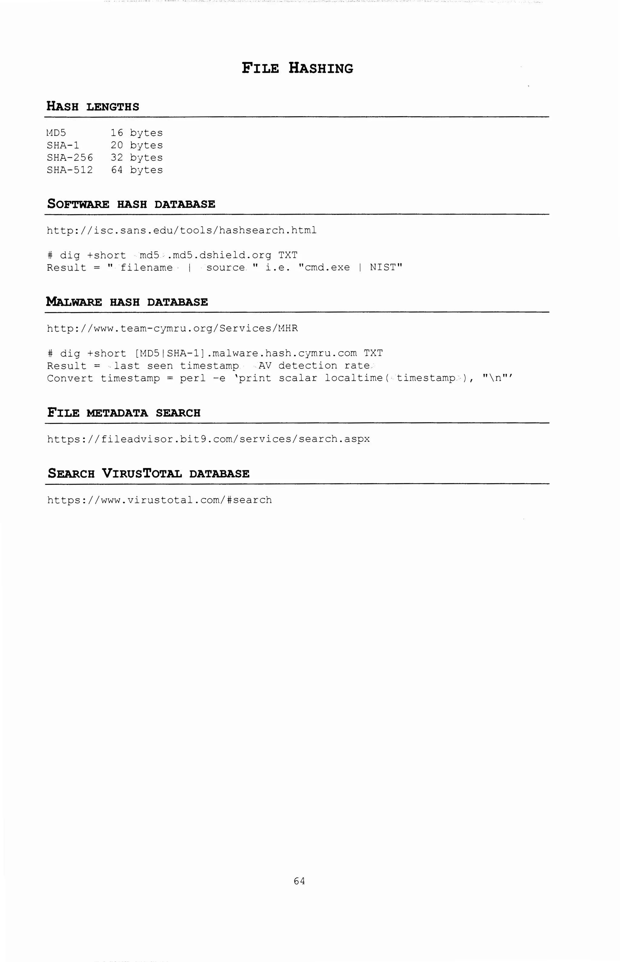 FILE HASHING
HASH LENGTHS
t1D5 16 b:~tes
SHA-1 20 b:~tes
SHA-256 32 b:~tes
SHA-512 64 bjtes
SOFTWARE HASH DATABASE
http://isc.sans.edu/tools/hashsearch.htm~
# dig +short md5 .md5.dshield.org TXT
Result = '' filename I source '' i.e. ''cmd.exe I NIST''
MALWARE HASH DATABASE
http: I /www. team-c:~mru. org/ Services/t1HR
# dig +short [t1D51 SHA-1] .malware.hash.cjmrc.J.com TXT
Result = last seen timestamp AV detection rate
Convert timestamp= perl-e 'print scalar localtime( timestamp ) , ''n'''
FILE METADATA SEARCH
https://fileadvisor.bit9.com/services/search.aspx
SEARCH VIRUSTOTAL DATABASE
https://www.virustotal.com/#search
64
 
