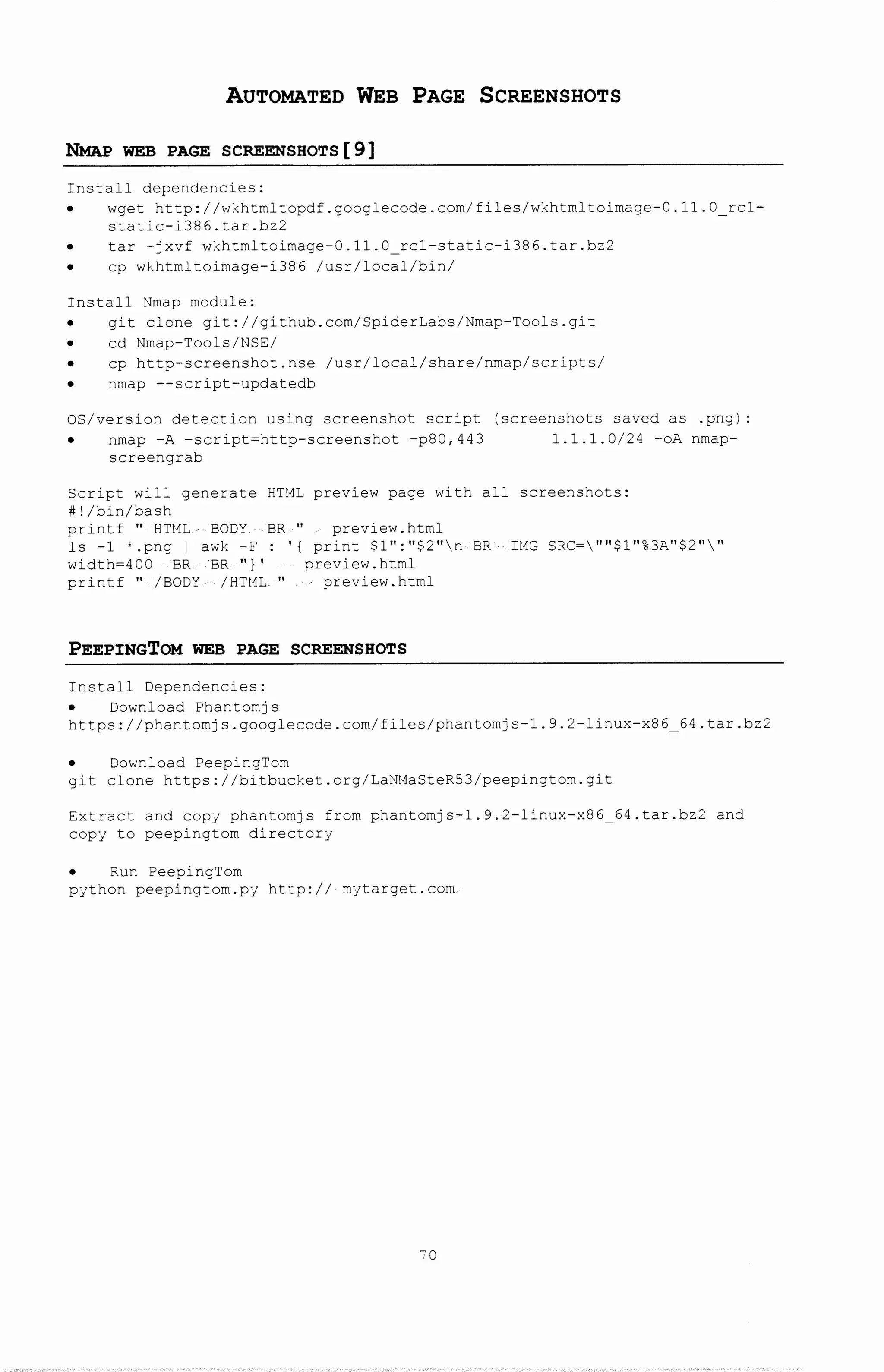 AUTOMATED WEB PAGE SCREENSHOTS
NMAP WEB PAGE SCREENSHOTS[9]
Install dependencies:
wget http://wkhtmltopdf.googlecode.com/files/wkhtmltoimage-0.11.0 rc1-
static-i386.tar.bz2
tar -jxvf wkhtmltoimage-0.11.0 rc1-statlc-i386.tar.bz2
cp wkhtmltoimage-i386 /usr/local/bin/
Install Nmap module:
git clone git://github.com/SpiderLabs/Nmap-Tools.git
cd Nmap-Tools/NSE/
cp http-screenshot.nse /usr/local/share/nmap/scripts/
nmap --script-updatedb
OS/version detection using screenshot script (screenshots saved as .png):
nmap -A -script=http-screenshot -p80,443 1.1.1.0/24 -oA nmap-
screengrab
Script will generate HTML preview page with all screenshots:
#!/bin/bash
printf " HTHL.- BODY BR " preview.html
ls -1 '.png I awk -F : ' {print $1":"$2"n BR- IMG SRC=""$1"%3A"$2""
width=400 BR BR ")' preview. html
printf " /BODY /HTML. " preview. html
PEEPINGTOM WEB PAGE SCREENSHOTS
Install Dependencies:
Download Phantomjs
https://phantomjs.googlecode.com/files/phantomjs-1.9.2-linux-x86_64.tar.bz2
Download PeepingTom
git clone https://bitbucket.org/LaNMaSteR53/peepingtom.git
Extract and copy phantomjs from phantomjs-1.9.2-linux-x86 64.tar.bz2 and
copy to peepingtom directory
Run PeepingTom
python peepingtom.py http:// mytarget.com
70
 