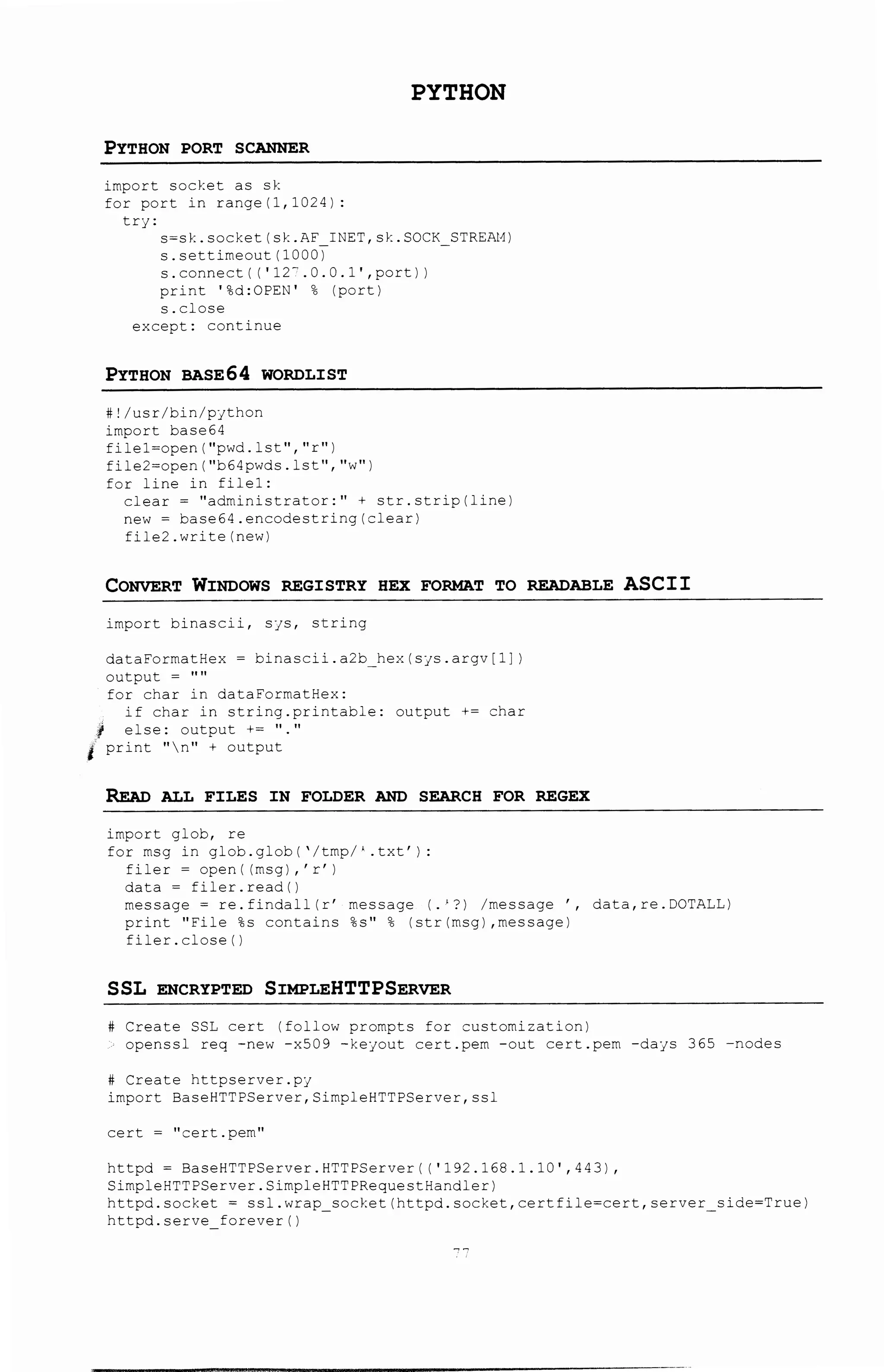PYTHON
PYTHON PORT SCANNER
import socket as sk
for port in range (1, 1024):
trj:
s~sk. socket (sk .AF_ INET, sk. SOCK_STRE.Zt1)
s.settimeout(1000)
s. connect ( (' 12~. 0. 0. l', port) )
print '%d:OPEN' % (port)
s.close
except: continue
PYTHON BASE64 WORDLIST
#!/usr/bin/pjthon
import base64
filel=open(''pwd.lst'',''r'')
file2=open(''b64pwds.lst'',''w'')
for line in filel:
clear= "administrator:"+ str.strip(line)
new= base64.encodestring(clear)
file2.write(new)
CONVERT WINDOWS REGISTRY HEX FORMAT TO READABLE ASCII
import binascii, SJS, string
dataFormatHex ~ binascii.a2b hex(SJS.argv[i])
output = ''''
for char in dataFormatEex:
if char in string.printable: output += char
1 else: output += ''.''
• print ''n'' + output
READ ALL FILES IN FOLDER AND SEARCH FOR REGEX
import glob, re
for msg in glob.glob('/tmp/' .txt'):
filer ~ open I (msg), 'r' I
data ~ fi1er.read()
message= re.findall(r' message (.'?) /message ', data,re.DOTALL)
print ''File %s contains %s'' % (str(msg) ,message)
fi1er.c1ose()
SSL ENCRYPTED SIMPLEHTTPSERVER
Create SSL cert (follow prompts for customization)
openssl req -new -x509 -keyout cert.pem -out cert.pern -days 365 -nodes
Create httpserver.pj
import BaseHTTPServer,SimpleHTTPServer,ssl
cert = ''cert.pem''
httpd ~ BaseHTTPServer.HTTPServer( ('192.168.1.10' ,443),
Simp1eHTTPServer.SimpleHTTPRequestHandler)
httpd.socket = ssl.wrap socket(httpd.socket,certflle=cert,server side=True)
httpd.serve forever()
 