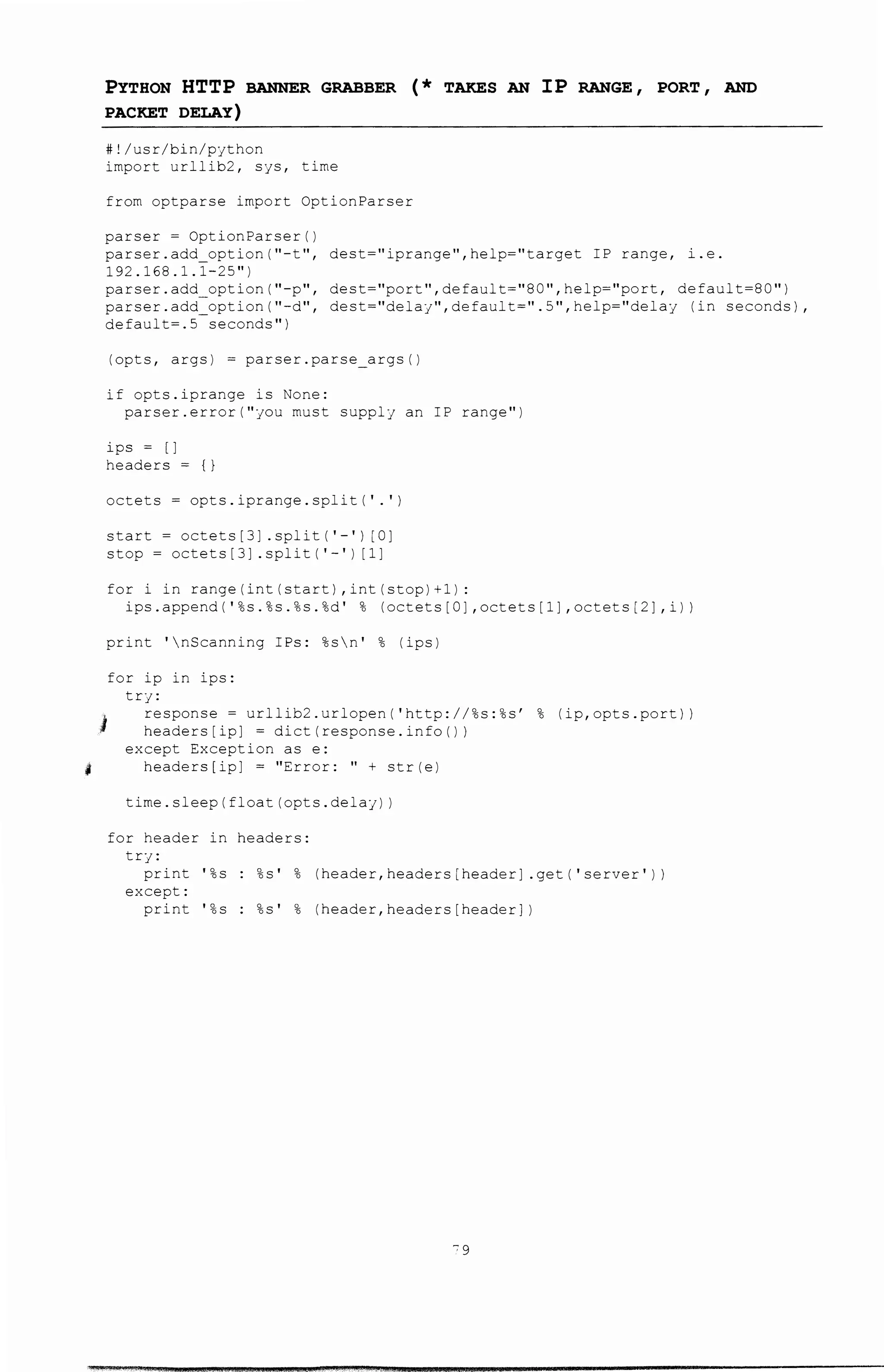 '
PYTHON HTTP BANNER GRABBER (* TAKES AN IP RANGE, PORT, AND
PACKET DELAY)
#!/usr/bin/python
import urllib2, sys, time
from optparse import OptionParser
parser= OptionParser()
parser.add option{''-t'', dest=''iprange'',help=''target IP range, i.e.
192.168.1.1-25")
parser.add option(''-p'', dest=''port'',default=''80'',help=''port, default=BO'')
parser.add=option("-d", dest="delay",default=".5",help="delay (in seconds),
default=.5 seconds")
(opts, args) = parser.parse_args()
if opts.iprange is None:
parser.error("you must supply an IP range")
ips = []
headers={}
octets= opts.iprange.split(' .')
start= octets[3] .split('-') [0]
stop = octets [3] . split ( '-' ) [1]
fori in range(int(start),int(stop)+1):
ips.append('%s.%s.%s.%d' % (octets[O],octets[1] ,octets[2],i))
print 'nScanning IPs: %sn' % (ips)
J
for ip in ips:
try:
response= urllib2.urlopen('http://%s:%s' % (ip,opts.port))
headers[ip] = dict(response.info())
except Exception as e:
headers[ip] = "Error: " + str(e)
time.sleep(float(opts.delay))
for header in headers:
try:
print '%s : %s' % (header,headers[header] .get('server'))
except:
print '%s : %s' % (header,headers[header])
"9
 