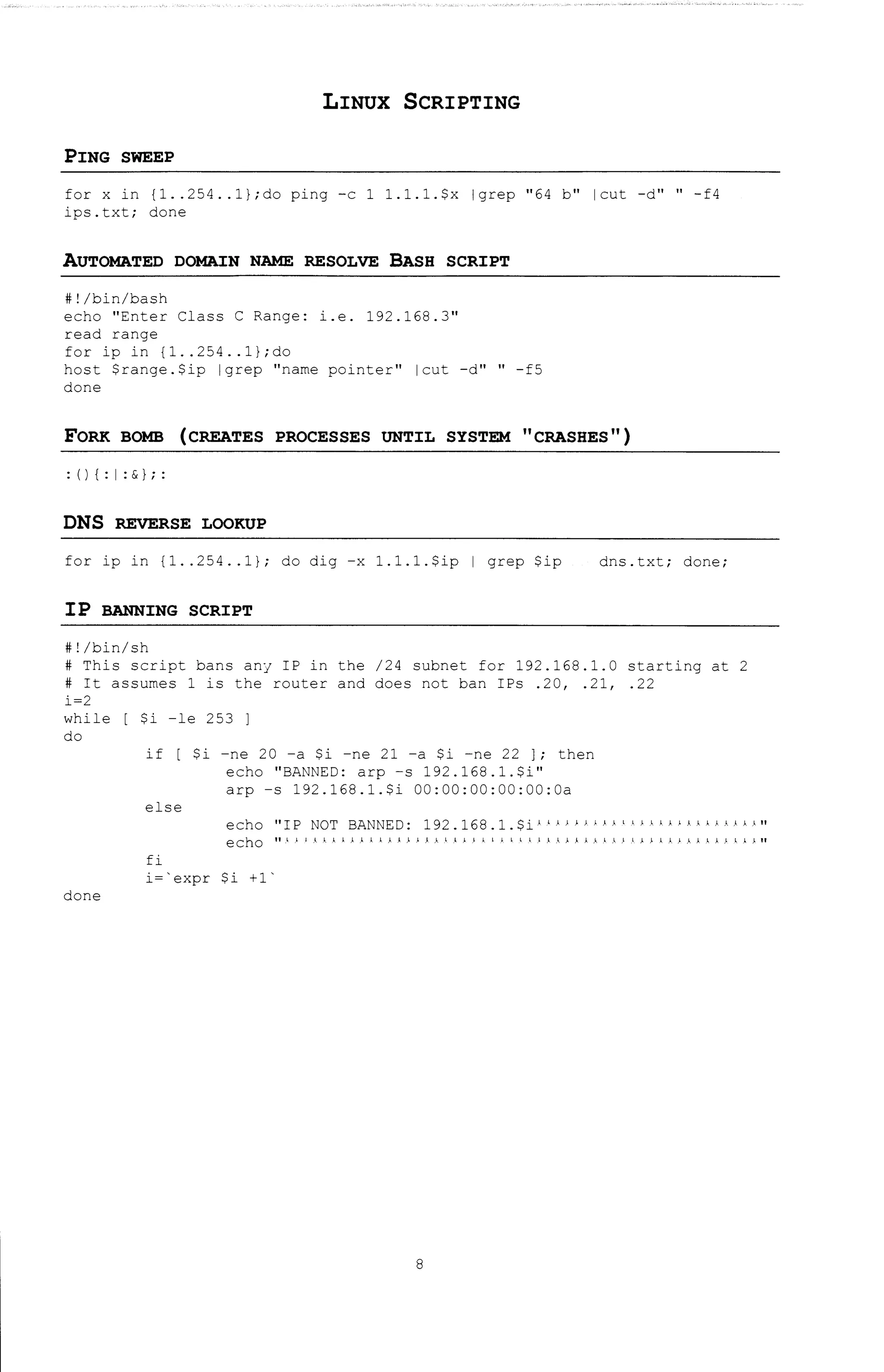 LINUX SCRIPTING
PING SWEEP
for x in {1 .. 254 .. l};do ping -c 1 l.l.l.$x lgrep "64 b" lcut -d" "-f4
ips.txt; done
AUTOMATED DOMAIN NAME RESOLVE BASH SCRIPT
#!/bin/bash
echo "Enter Class C Range: i.e. 192.168.3"
read range
for ip in {1 .. 254 .. l};do
host $range.$ip lgrep 11 name pointer11 lcut -d" 11 -fS
done
FORK BOMB (CREATES PROCESSES UNTIL SYSTEM "CRASHES")
: (){:I: & I;:
DNS REVERSE LOOKUP
for ip in {1 .. 254 .. 1}; do dig -x l.l.l.$ip I grep $ip dns.txt; done;
IP BANNING SCRIPT
#!/bin/sh
# This script bans any IP in the /24 subnet for 192.168.1.0 starting at 2
# It assumes 1 is the router and does not ban IPs .20, .21, .22
i=2
while
do
done
$i -le 253 l
if [ $i -ne 20 -a $i -ne 21 -a $i -ne 22 ]; then
echo "BANNED: arp -s 192.168.1.$i"
arp -s 192.168.1.$i OO:OO:OO:OO:OO:Oa
else
echo 11 IP NOT BANNED: 192.168.1.$i 1 .'.A~.'AJ..J.J,l!A.l.!J..J!AJ..AAAAJ.II
eChO 11.1} J A}. J, I A J. 11 A A .1. /.). J. I 1 J.} J. I A I I I.) 1 .I A).. A .l. J. J.} .I),).. J.}.}).. J. A A; J, J,. J.ll
fi
i='expr $i +1'
8
 