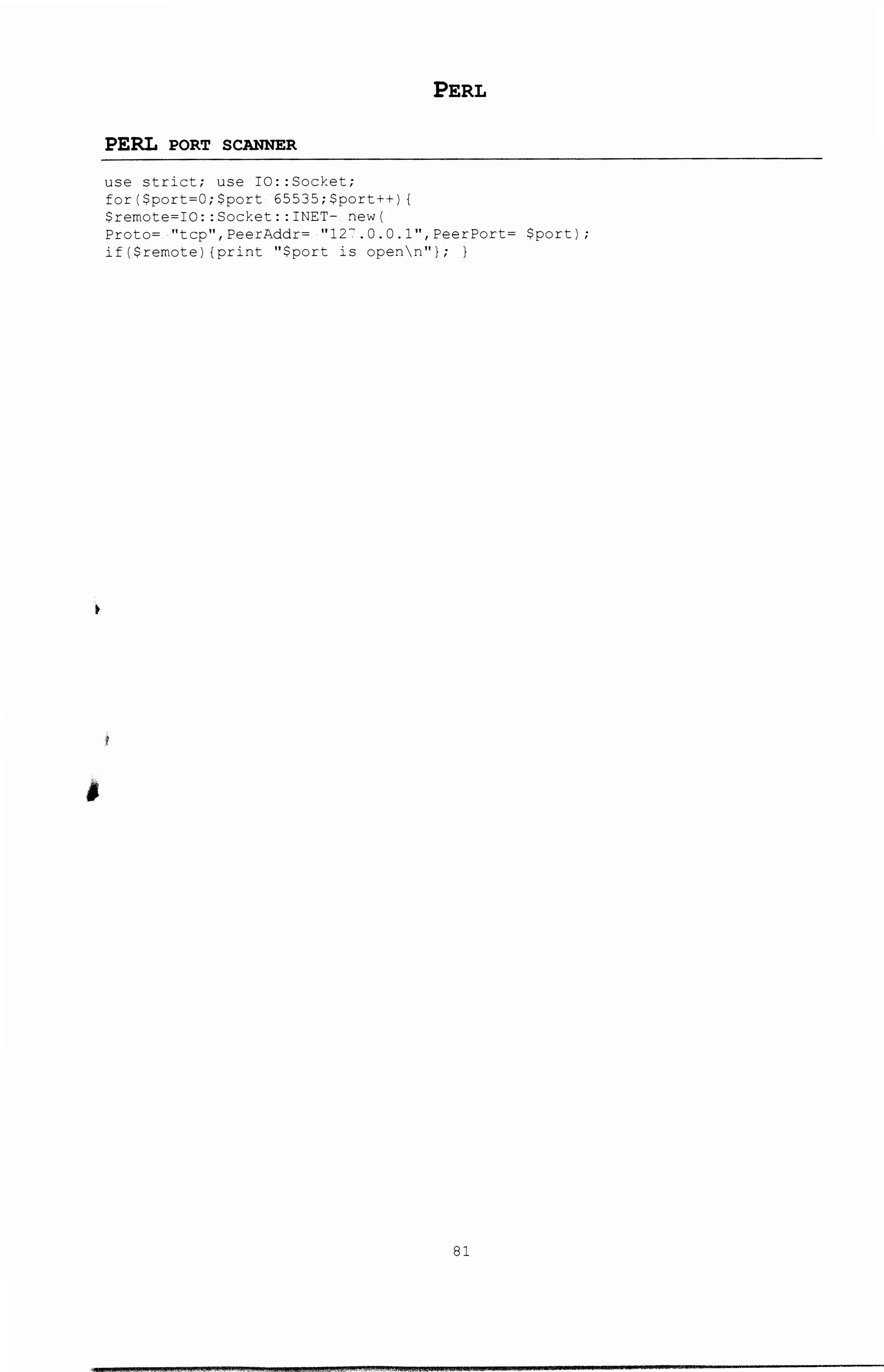 •
'
PERL PORT SCANNER
use strict; use IO: :Socket;
for($port~O;$port 65535;$port++) {
$remote~IO::Socket::INET- new(
PERL
Proto= ·"tcp",PeerAddr= ·11 12-:'.0.0.l",PeerPort= $port);
if($remote) {print "$port is openn"); )
81
 