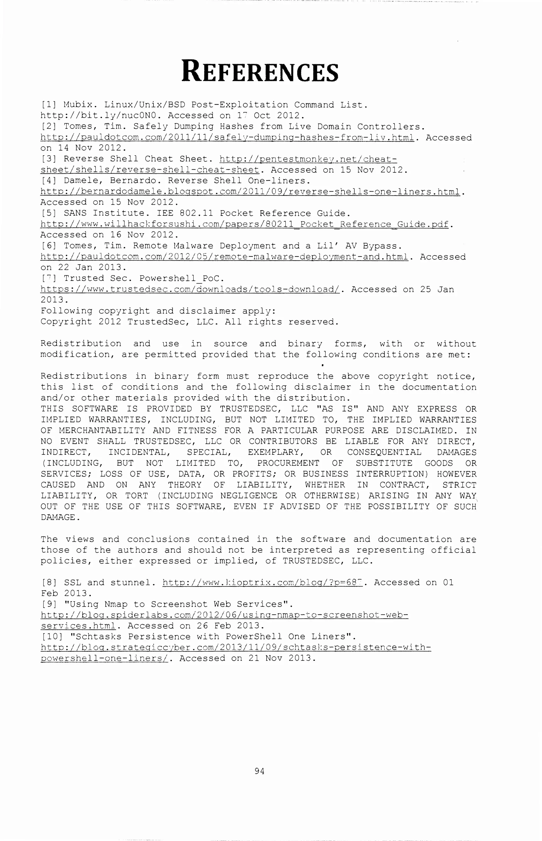 REFERENCES
[1] t1ubix. Linux/Unix/BSD Post-Exploitation Command List.
http://bit.ly/nucONO. Accessed on 1- Oct 2012.
[2] Tomes, Tim. Safely DGmping Hashes from Live Domain Controllers.
flcto~g_l_cigtcorr.:._· com/1..QlUll.Lsafel·r-dumping-hashes-_from-li v. html. Accessed
on 14 Nov 2012.
[3] Reverse She 11 Cheat Sheet. ll!J~..Q_;__L.L£.£D_t_~_.§_~nhQI'~§..:L__!_net /cheat-
sheet/shells/reverse-shell-cheat-sheet. Accessed on 15 Nov 2012.
[4] Damele, Bernardo. Reverse Shell One-liners.
htto://bernardodame 1 e.blogscat.com/2Jll/09/reverse-shel-s-one-liners.html.
Accessed on 15 Nov 2012.
[5] SANS Institute. IEE 802.11 Pocket Reference Guide.
httc://www.willhac}:forsushi.com/paoers/80211 Pocket Reference Guide.pdf.
Accessed on 16 Nov 2012.
[6] Tomes, Tim. Remote t1alware Deployment and a Lil' AV Bypass.
http://oauldotcom.com/2012/C51remote-malware-deplo·;ment-and.html. Accessed
on 22 Jan 2013.
[ 0 ] Trusted Sec. Powershell Poe.
httos://Jww.trusredsec.com/dow~loads/tools-downloadi. Accessed on 25 Jan
2013.
Following copyright and disclaimer apply:
Copyright 2012 TrustedSec, LLC. All rights reserved.
Redistribution and use in source and binary forms, with or without
modification, are permitted prov~ded that the following conditions are met:
Redistributions in binarJ form must reproduce the above copJright notice,
this list of conditions a~d the following disclaimer in the documentation
and/or other materials provided with the distribution.
THIS SOFTWARE IS PROVIDED BY TRUSTEDSEC, LLC "AS IS" AND ANY EXPRESS OR
It1PLIED WARRANTIES, INCLUDING, BUT NOT LitHTED TO, THE It1PLIED WARRANTIES
OF t1ERCHANTABILITY AND FITNESS FOR A PARTICULAR PURPOSE ARE DISCLAit1ED. IN
NO EVENT SHALL TRUSTEDSEC, LLC OR CONTRIBUTORS BE LIABLE FOR ANY DIRECT,
INDIRECT, INCIDENTAL, SPECIAL, EXEt1PLARY, OR CONSEQUENTIAL DAt1AGES
(INCLUDING, BUT NOT LIMITED TO, PROCUREMENT OF SUBSTITUTE GOODS OR
SERVICES; LOSS OF USE, DATA, OR PROFITS; OR BUSINESS INTERRUPTION) HOWEVER
CAUSED AND ON ANY THEORY OF LIABILITY, WHETHER IN CONTRACT, STRICT
LIABILITY, OR TORT (INCLUDING NEGLIGENCE OR OTHERWISE) ARISING IN ANY WAY
OUT OF THE USE OF THIS SOFTWARE, EVEN IF ADVISED OF THE POSSIBILITY OF SUCH
DAt1AGE.
The views and conclusions co~tained in the software and documentation are
those of the authors and should not be interpreted as representing official
policies, either expressed or implied, of TRUSTEDSEC, LLC.
[8] SSL and stunnel. httc://www.J:ioptrix.com/blcq/?o=68-. Accessed on 01
Feb 2013.
[9] ''Using Nrnap to Screenshot Web Services''.
h t to:/ /blog. spider labs. com /:2 012/0 6/usinq-nrnao-to-screenshot -'deb-
services.html. Accessed on 26 Feb 2013.
[10] ''Schtasks Persistence with PowerShell One Liners''.
httc://blog.strategicc··ber.com/2013/11/09/schtasl:s-oers~stence-with-
2._c:>·,v~_f___~t.e11-on__~.:::-__L+...ners_/_. Accessed on 21 Nov 2013.
94
 