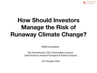 How Should Investors 
Manage the Risk of 
Runaway Climate Change? 
BMW 
Founda+on 
Raj 
Thamotheram, 
CEO, 
Preventable 
Surprises 
(with 
thanks 
to 
Howard 
Covington 
& 
Robert 
Schwarz) 
23rd 
October 
2014 
 