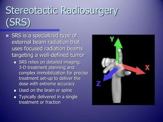 Stereotactic Radiosurgery
(SRS)
 SRS is a specialized type of
external beam radiation that
uses focused radiation beams
t...