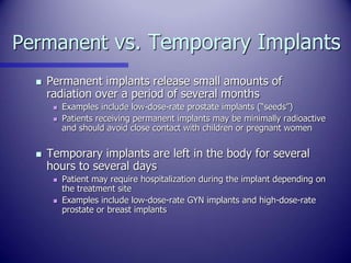 Permanent vs. Temporary Implants
 Permanent implants release small amounts of
radiation over a period of several months
...