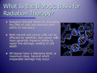 What Is the Biologic Basis for
Radiation Therapy?
 Radiation therapy works by damaging
the DNA of cells and destroys thei...