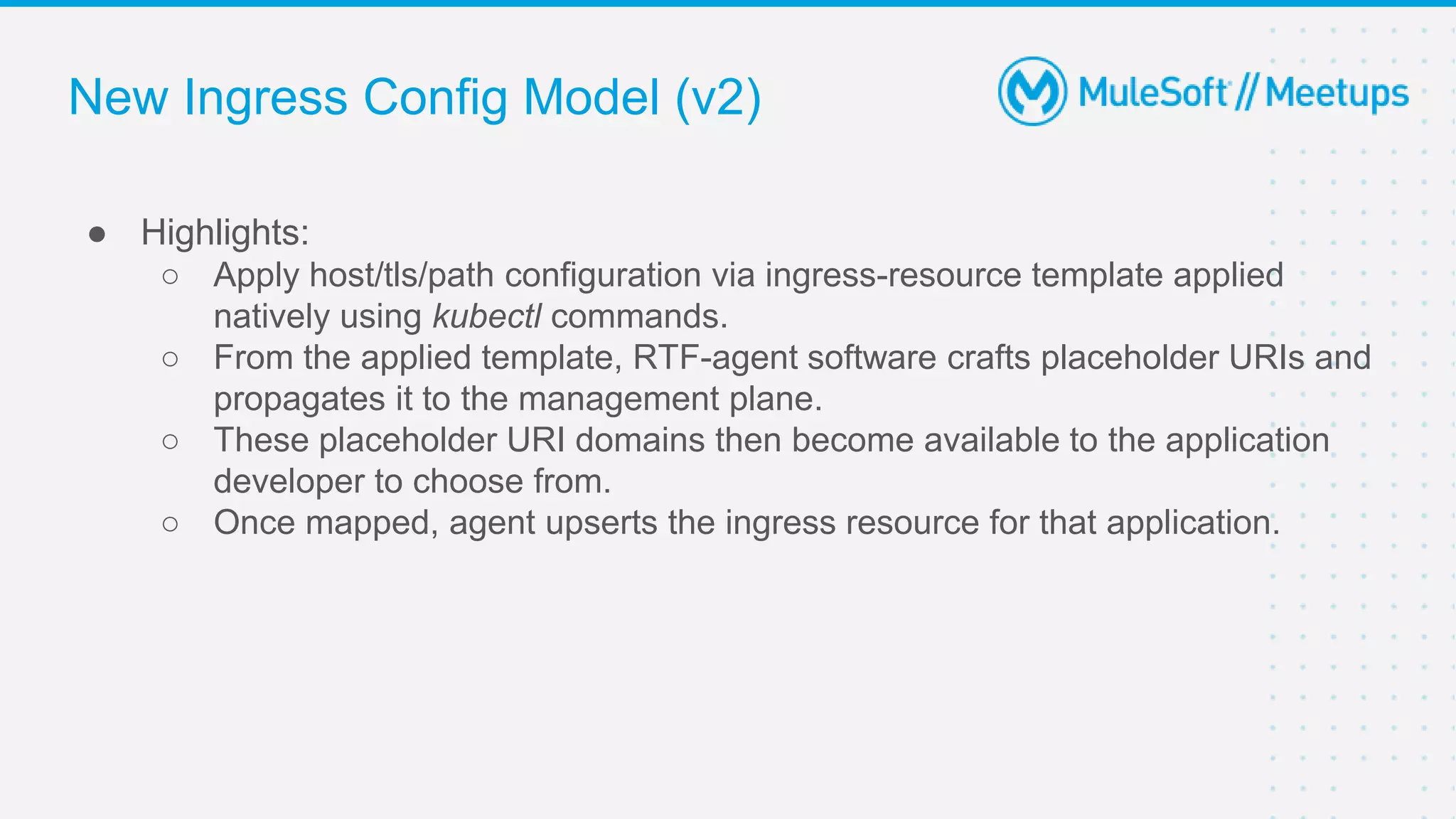 ● Highlights:
○ Apply host/tls/path configuration via ingress-resource template applied
natively using kubectl commands.
○ From the applied template, RTF-agent software crafts placeholder URIs and
propagates it to the management plane.
○ These placeholder URI domains then become available to the application
developer to choose from.
○ Once mapped, agent upserts the ingress resource for that application.
New Ingress Config Model (v2)
 