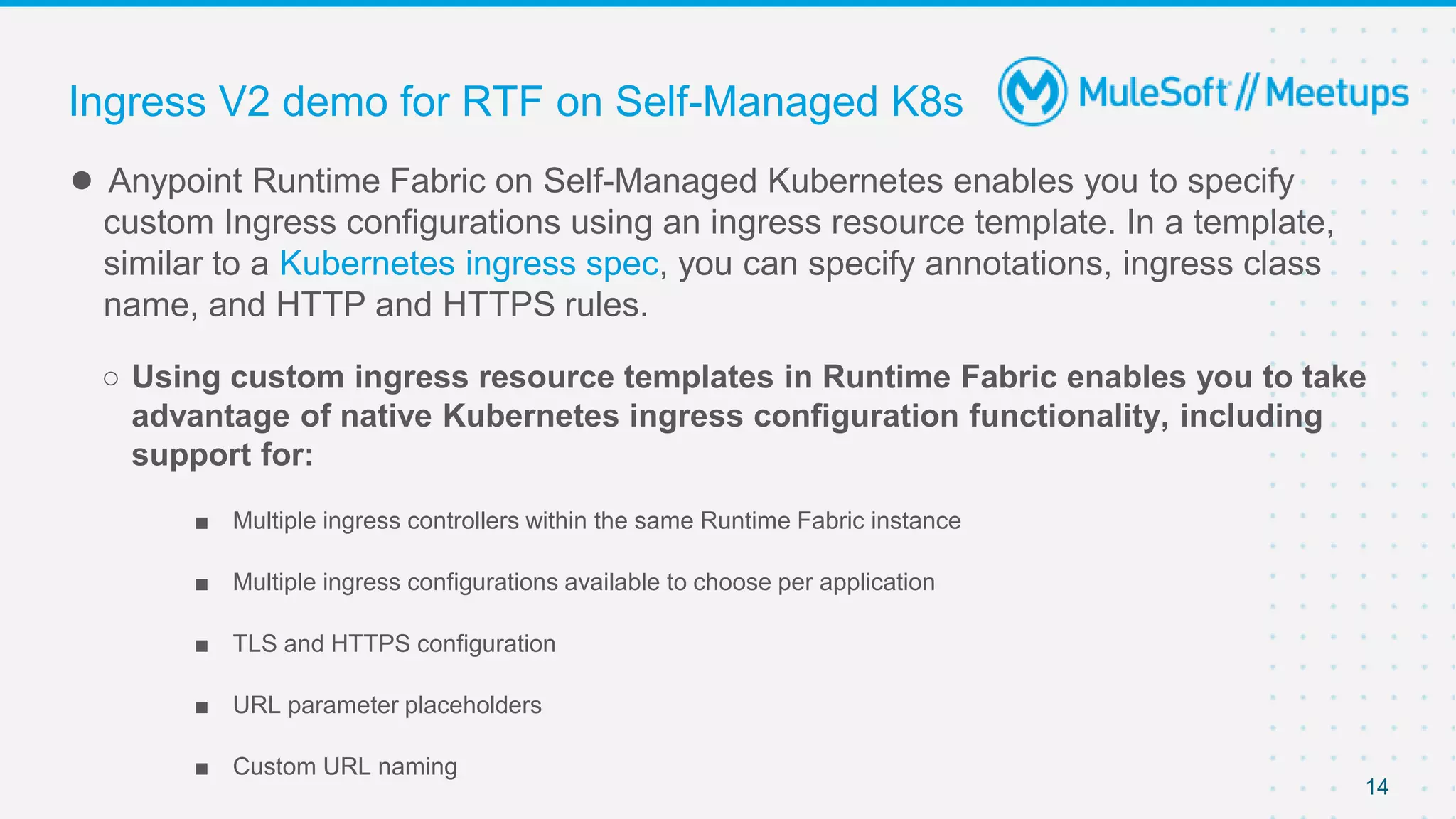 14
● Anypoint Runtime Fabric on Self-Managed Kubernetes enables you to specify
custom Ingress configurations using an ingress resource template. In a template,
similar to a Kubernetes ingress spec, you can specify annotations, ingress class
name, and HTTP and HTTPS rules.
○ Using custom ingress resource templates in Runtime Fabric enables you to take
advantage of native Kubernetes ingress configuration functionality, including
support for:
■ Multiple ingress controllers within the same Runtime Fabric instance
■ Multiple ingress configurations available to choose per application
■ TLS and HTTPS configuration
■ URL parameter placeholders
■ Custom URL naming
Ingress V2 demo for RTF on Self-Managed K8s
 