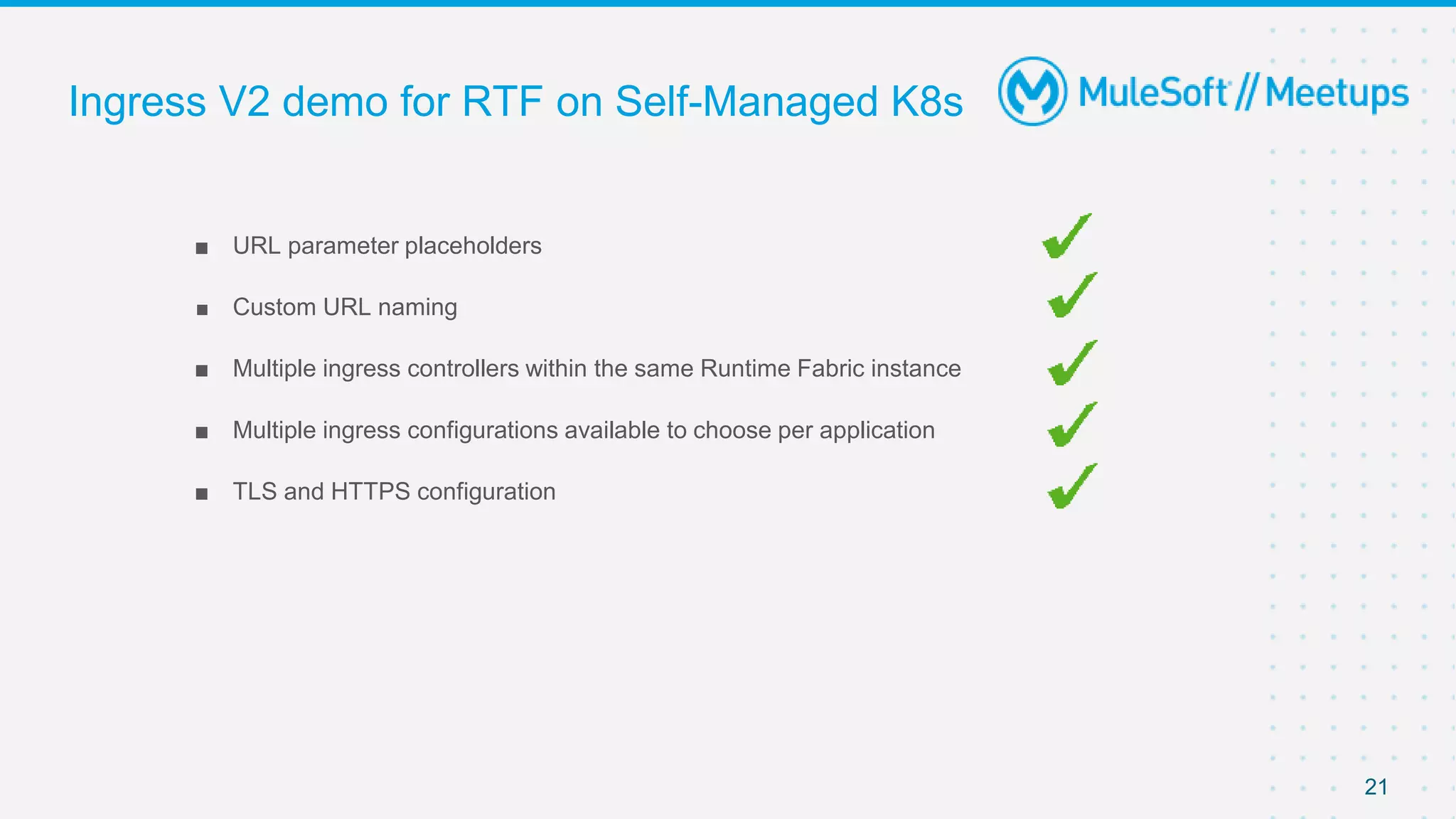 21
■ URL parameter placeholders
■ Custom URL naming
■ Multiple ingress controllers within the same Runtime Fabric instance
■ Multiple ingress configurations available to choose per application
■ TLS and HTTPS configuration
Ingress V2 demo for RTF on Self-Managed K8s
 