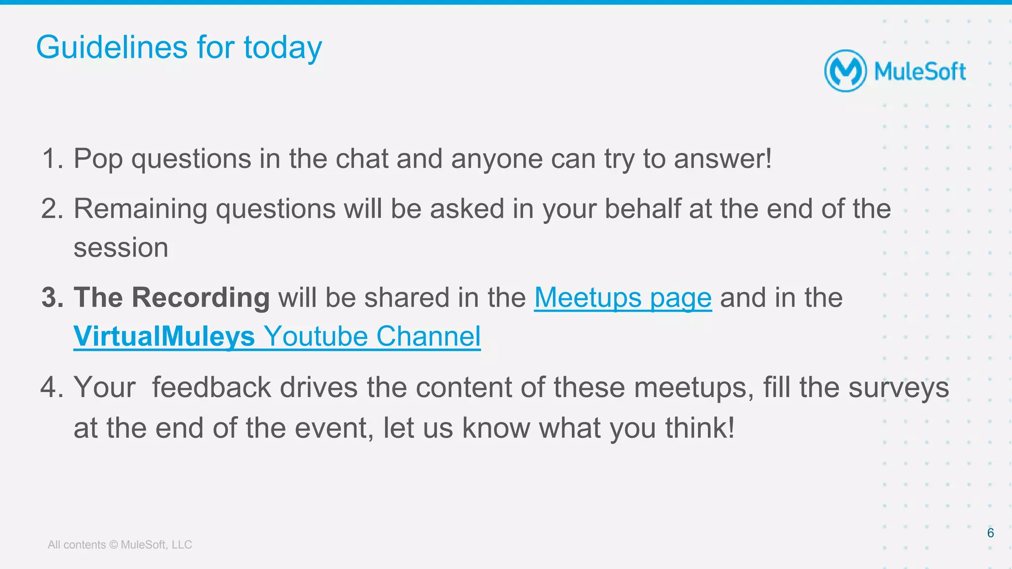 All contents © MuleSoft, LLC
Guidelines for today
1. Pop questions in the chat and anyone can try to answer!
2. Remaining questions will be asked in your behalf at the end of the
session
3. The Recording will be shared in the Meetups page and in the
VirtualMuleys Youtube Channel
4. Your feedback drives the content of these meetups, fill the surveys
at the end of the event, let us know what you think!
6
 
