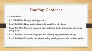 Rooftop Gardener
• Compulsory:
• 1. AGR/N0804 Design rooftop garden
• 2. AGR/N0805 Grow and maintain the condition of plants
• 3. AGR/N0806 Use and maintain the gardening tools, containers and other
equipment
• 4. AGR/N0807 Monitor the plants and identify any potential damage
• 5. AGR/N0808 Maintain cleanliness,safety and hygiene of the rooftop garden
 