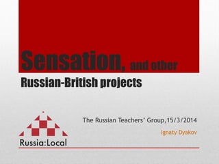 Sensation, and other
Russian-British projects
The Russian Teachers’ Group,15/3/2014
Ignaty Dyakov
 