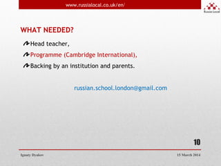 10
Ignaty Dyakov
www.russialocal.co.uk/en/
15 March 2014
WHAT NEEDED?
Head teacher,
Programme (Cambridge International),
Backing by an institution and parents.
russian.school.london@gmail.com
 