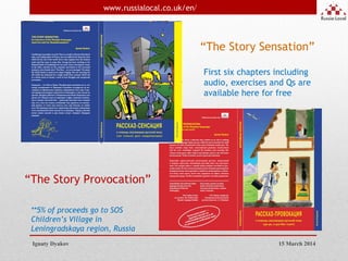 3
Ignaty Dyakov
www.russialocal.co.uk/en/
15 March 2014
“The Story Sensation”
“The Story Provocation”
First six chapters including
audio, exercises and Qs are
available here for free
**5% of proceeds go to SOS
Children’s Village in
Leningradskaya region, Russia
 