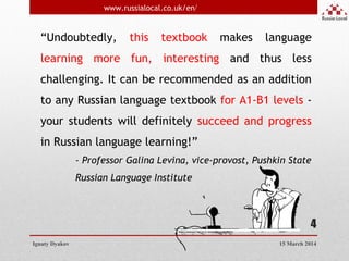 4
“Undoubtedly, this textbook makes language
learning more fun, interesting and thus less
challenging. It can be recommended as an addition
to any Russian language textbook for A1-B1 levels -
your students will definitely succeed and progress
in Russian language learning!”
- Professor Galina Levina, vice-provost, Pushkin State
Russian Language Institute
Ignaty Dyakov
www.russialocal.co.uk/en/
15 March 2014
 