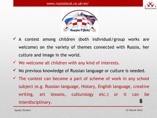 6
 A contest among children (both individual/group works are
welcome) on the variety of themes connected with Russia, her
culture and image in the world.
 We welcome all children with any kind of interests.
 No previous knowledge of Russian language or culture is needed.
 The contest can become a part of scheme of work in any school
subject (e.g. Russian language, History, English language, creative
writing, art lessons, culturology etc.) or it can be
interdisciplinary.
Ignaty Dyakov
www.russialocal.co.uk/en/
15 March 2014
 