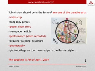 7
Submissions should be in the form of any one of the creative arts:
ovideo-clip
osong (any genre)
opoem, short story
onewspaper article
operformance (video recorded)
odrawing/painting, sculpture
ophotography
ophoto-collage cartoon new recipe in the Russian style... 
The deadline is 7th of April, 2014
Ignaty Dyakov
www.russialocal.co.uk/en/
15 March 2014
 