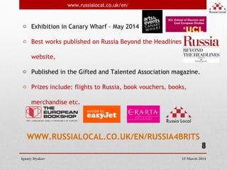 8
o Exhibition in Canary Wharf – May 2014
o Best works published on Russia Beyond the Headlines
website,
o Published in the Gifted and Talented Association magazine.
o Prizes include: flights to Russia, book vouchers, books,
merchandise etc.
WWW.RUSSIALOCAL.CO.UK/EN/RUSSIA4BRITS
Ignaty Dyakov
www.russialocal.co.uk/en/
15 March 2014
 