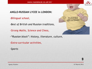9
ANGLO-RUSSIAN LYCEE in LONDON:
-Bilingual school,
-Best of British and Russian traditions,
-Strong Maths, Science and Chess,
-“Russian block”: history, literature, culture,
-Extra-curricular activities,
-Sports
Ignaty Dyakov
www.russialocal.co.uk/en/
15 March 2014
 