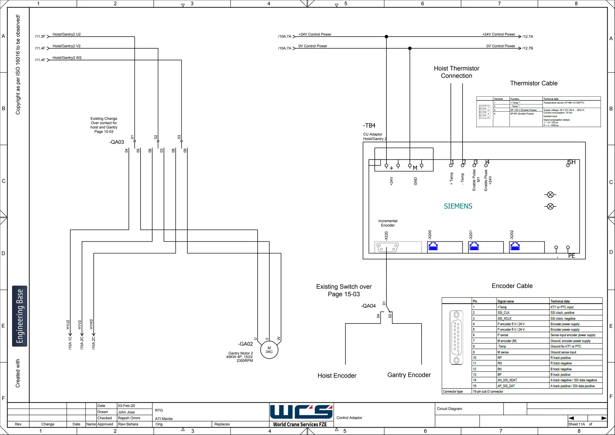 1 2 3 4 5 6 7 8
F
E
D
C
B
A
Rev. Change Date Name Orig. Sheet
Date
Drawn
Checked
Approved Replaces
Copyright
as
per
ISO
16016
to
be
observed!
Created
with
03-Feb-20
John Jose
Rajesh Ommi
Ravi Behara
Control Adaptor
RTG
ATI Manila
11A
A
B
C
D
E
F
1 2 3 4 5 6 7 8
Circuit Diagram
of
SIEMENS
Incremental
Encoder
+
Temp
-
Temp
Enable
Pulse
M1
Enable
Pluse
+24V
+24V
GND
PE
SH
.
+ M
1 2 3 4
-TB4
-X200
-X201
-X202
CU Adaptor
Hoist/Gantry 2
-X220
-QA03
01
04
05
02
06
03
03
08
09
3AC
M
-GA02
Gantry Motor 2
45KW 4P, 1533/
2300RPM
W
V
U
Existing Change
Over contact for
hoist and Gantry
Page 15-03
Encoder Cable
+24V Control Power
/10A.7A
0V Control Power
/10A.7A
Hoist Thermistor
Connection
Hoist/Gantry2 U2
/11.3F
Hoist/Gantry2 V2
/11.4F
Hoist/Gantry2 W2
/11.4F
-QA04
01
04
02
Hoist Encoder Gantry Encoder
Existing Switch over
Page 15-03
Thermistor Cable
/10A.2C
H1V2
/10A.2C
H1W2
/10A.1C
H1U2
/12.7A
+24V Control Power
/12.7B
0V Control Power
 