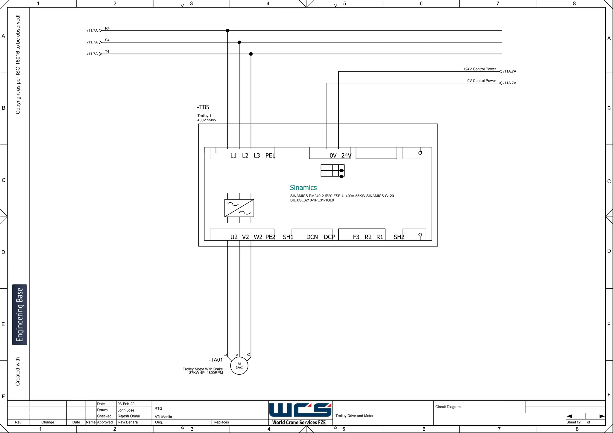 1 2 3 4 5 6 7 8
F
E
D
C
B
A
Rev. Change Date Name Orig. Sheet
Date
Drawn
Checked
Approved Replaces
Copyright
as
per
ISO
16016
to
be
observed!
Created
with
03-Feb-20
John Jose
Rajesh Ommi
Ravi Behara
Trolley Drive and Motor
RTG
ATI Manila
12
A
B
C
D
E
F
1 2 3 4 5 6 7 8
Circuit Diagram
of
.
.
.
SH1
L1 L2 L3 PE1
U2 V2 W2 PE2 R2 R1
F3
0V 24V
DCP
DCN SH2
-TB5
Sinamics
Trolley 1
400V 55kW
SINAMICS PM240-2 IP20-FSE-U-400V-55KW SINAMICS G120
SIE.6SL3210-1PE31-1UL0
R4
/11.7A
S4
/11.7A
T4
/11.7A
3AC
M
-TA01
Trolley Motor With Brake
37KW 4P, 1800RPM
W
V
U
+24V Control Power
/11A.7A
0V Control Power
/11A.7A
 