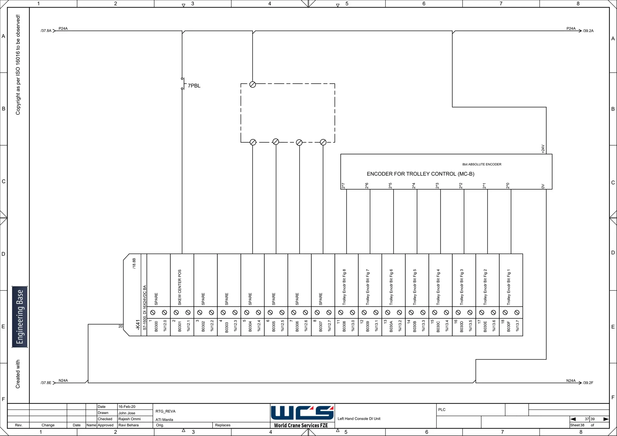 1 2 3 4 5 6 7 8
F
E
D
C
B
A
Rev. Change Date Name Orig. Sheet
Date
Drawn
Checked
Approved Replaces
Copyright
as
per
ISO
16016
to
be
observed!
Created
with
16-Feb-20
John Jose
Rajesh Ommi
Ravi Behara
Left Hand Console DI Unit
RTG_REVA
ATI Manila
38
A
B
C
D
E
F
1 2 3 4 5 6 7 8
PLC
of
37 39
-K41
S7-1500,
DI
16X24VDC
BA
20
/18.8B
SPARE
1
B0300
%I12.0
SKEW
CENTER
POS
2
B0301
%I12.1
SPARE
3
B0302
%I12.2
SPARE
4
B0303
%I12.3
SPARE
5
B0304
%I12.4
SPARE
6
B0305
%I12.5
SPARE
7
B0306
%I12.6
SPARE
8
B0307
%I12.7
Trolley
Encdr
Bit
Fig
8
11
B0308
%I13.0
Trolley
Encdr
Bit
Fig
7
12
B0309
%I13.1
Trolley
Encdr
Bit
Fig
6
13
B030A
%I13.2
Trolley
Encdr
Bit
Fig
5
14
B030B
%I13.3
Trolley
Encdr
Bit
Fig
4
15
B030C
%I13.4
Trolley
Encdr
Bit
Fig
3
16
B030D
%I13.5
Trolley
Encdr
Bit
Fig
2
17
B030E
%I13.6
Trolley
Encdr
Bit
Fig
1
18
B030F
%I13.7
P24A
/37.8A /39.2A
P24A
N24A
/37.8E /39.2F
N24A
7PBL
8bit ABSOLUTE ENCODER
+24V
2^0
2^1
2^2
2^3
2^4
2^5
2^6
2^7
ENCODER FOR TROLLEY CONTROL (MC-B)
0V
 