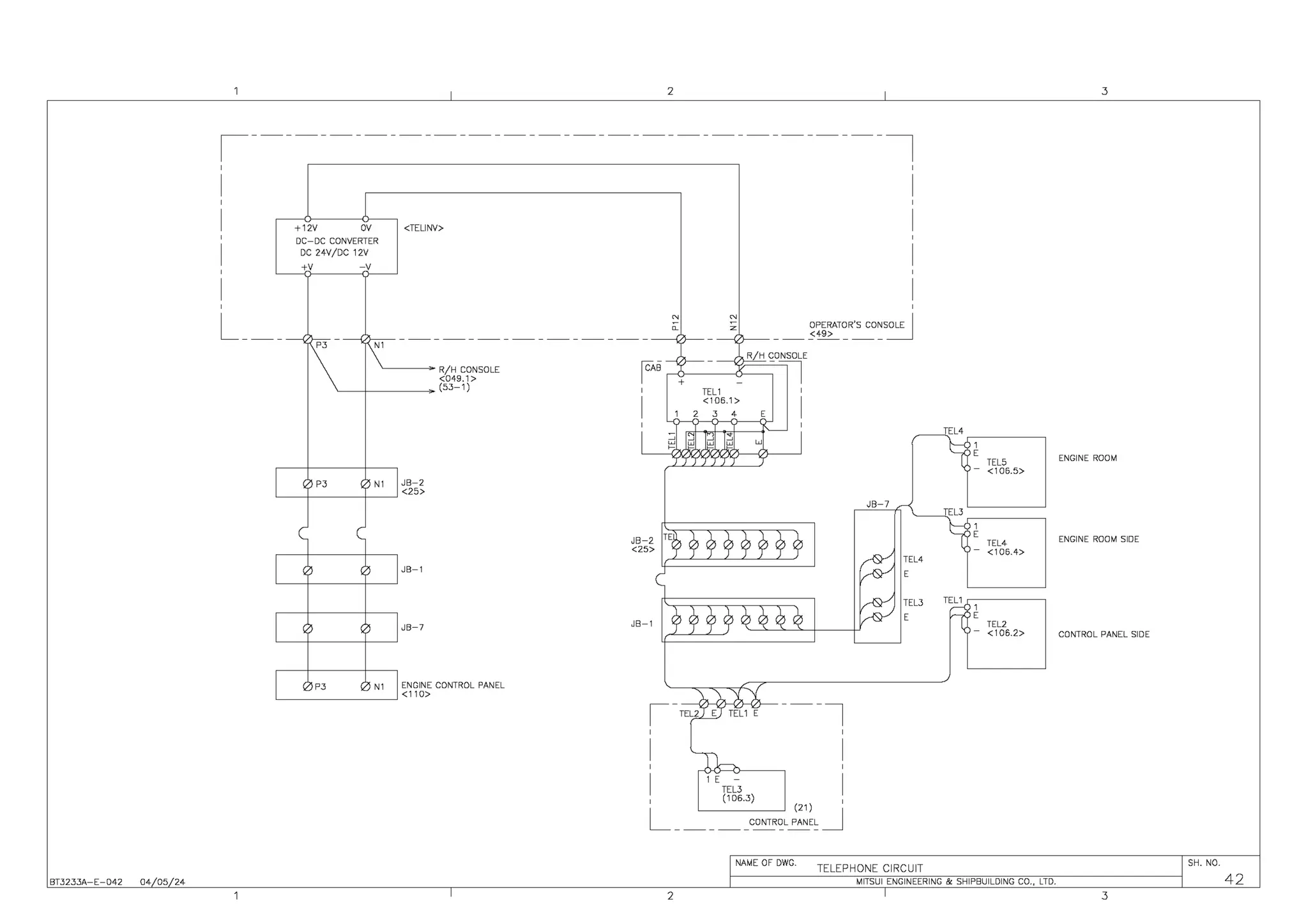 BT3233A-E-042 04 05 24
2
,-------------------------------------,
'
I
'
I
'
I
'
I
'
+12V OV
DC-DC CONVERTER
DC 24V/DC 12V
+V -V
<TELINY>
L_
-----V>-- ---{/>--- - - - - - - - - - - - - - - - - - - - - - - ---{/l--
P3 N1
~---~ R/H CONSOLE
<049.1 >
~-r----~ (53-1)
N1 JB-2
~--+----+--~<25>
JB-1
JB-7
N1 ENGINE CONTROL PANEL
>----------~ <11 O>
R/H CONSOLE
rsc-0--~:J--~- =n
JB-1
TEL1
<106.1>
2 3 4
'
I
w
,-TEL2 E TEL1 E - - - - ,
'
I
'
ETEL3 I
I (106.3) I
L _
------CONTR~L ~:~~~ _J
JB-7
TEL4
TEL3
NAME OF DWG.
TELEPHONE CIRCUIT
1
E
TEL5
-
<106.5>
1
E
TEL4
-
<106.4>
1
E
TEL2
-
<106.2>
MITSUI ENGINEERING & SHIPBUILDING CO., LTD.
2
3
ENGINE ROOM
ENGINE ROOM SIDE
CONTROL PANEL SIDE
SH. NO.
42
3
 