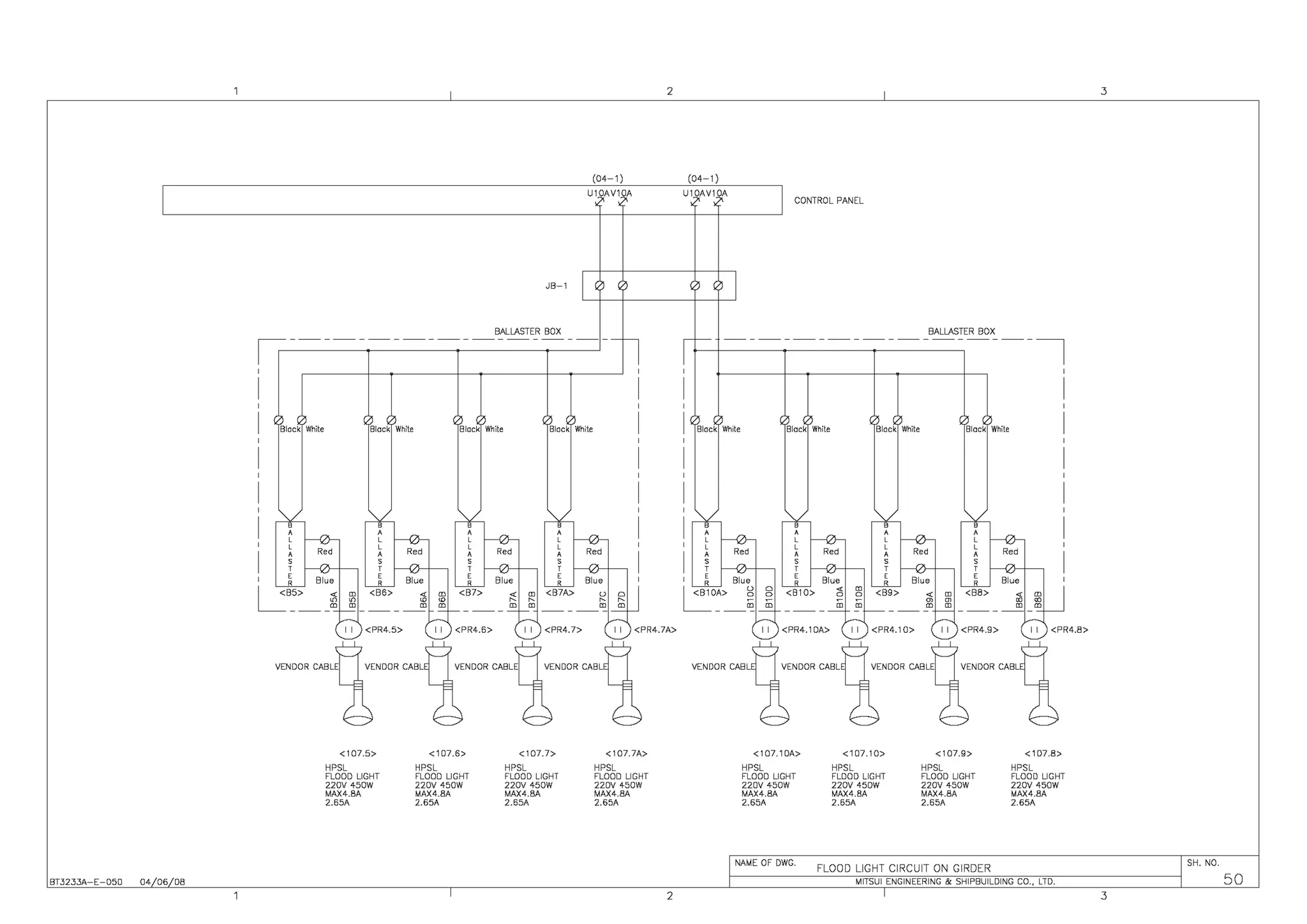 2 3
(04-1) (04-1)
U10AV10A U10AV10A
CONTROL PANEL
JB-1
BALLASTER BOX BALLASTER BOX
![=------------------- ------------------~
Black White Black White Black White Black White Black White Black White Black White Black White
I I <PR4.5> I I <PR4.6> I I <PR4.7> I I <PR4.7A> I I <PR4.1 DA> 11 <PR4.10> I I <PR4.9> I I <PR4.8>
<107.5> <107.6> <107.7> <107.7A> <107.10A> <107.10> <107.9> <107.8>
HPSL HPSL HPSL HPSL HPSL HPSL HPSL HPSL
FLOOD LIGHT FLOOD LIGHT FLOOD LIGHT FLOOD LIGHT FLOOD LIGHT FLOOD LIGHT FLOOD LIGHT FLOOD LIGHT
220V 450W 220V 450W 220V 450W 220V 450W 220V 450W 220V 450W 220V 450W 220V 450W
MAX4.BA MAX4.8A MAX4.BA MAX4.8A MAX4.BA MAX4.BA MAX4.8A MAX4.8A
2.65A 2.65A 2.65A 2.65A 2.65A 2.65A 2.65A 2.65A
NAME OF DWG.
FLOOD LIGHT CIRCUIT ON GIRDER
SH. NO.
BT3233A-E-050 04 06 08 MITSUI ENGINEERING & SHIPBUILDING CO., LTD. 50
2 3
 