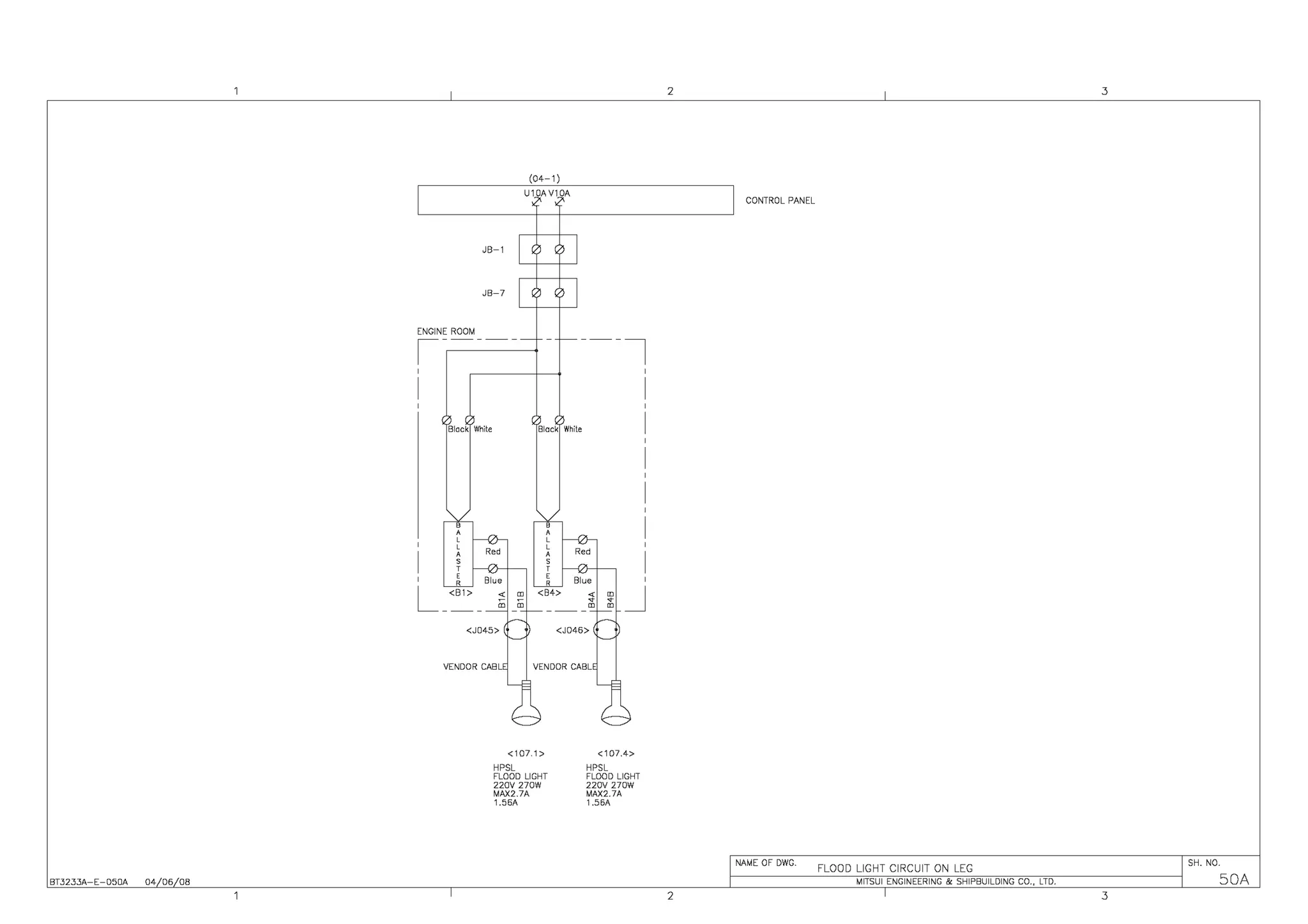 BT3233A-E-050A 04 06 08
JB-1
JB-7
ENGINE ROOM
,-----
'
I
Black White
e
'''
''''
'
L_<B1>
(04-1)
U10AV10A
Black White
_J
<J045> <J046>
VENDOR CABL VENDOR CABL
<107.1>
HPSL
FLOOD LIGHT
220V 270W
M1'X2.7A
1.56A
<107.4>
HPSL
FLOOD LIGHT
220V 270W
MAX2.7A
1.56A
2 3
CONTROL PANEL
NAME OF DWG.
FLOOD LIGHT CIRCUIT ON LEG
SH. NO.
MITSUI ENGINEERING & SHIPBUILDING CO., LTD. SOA
2 3
 
